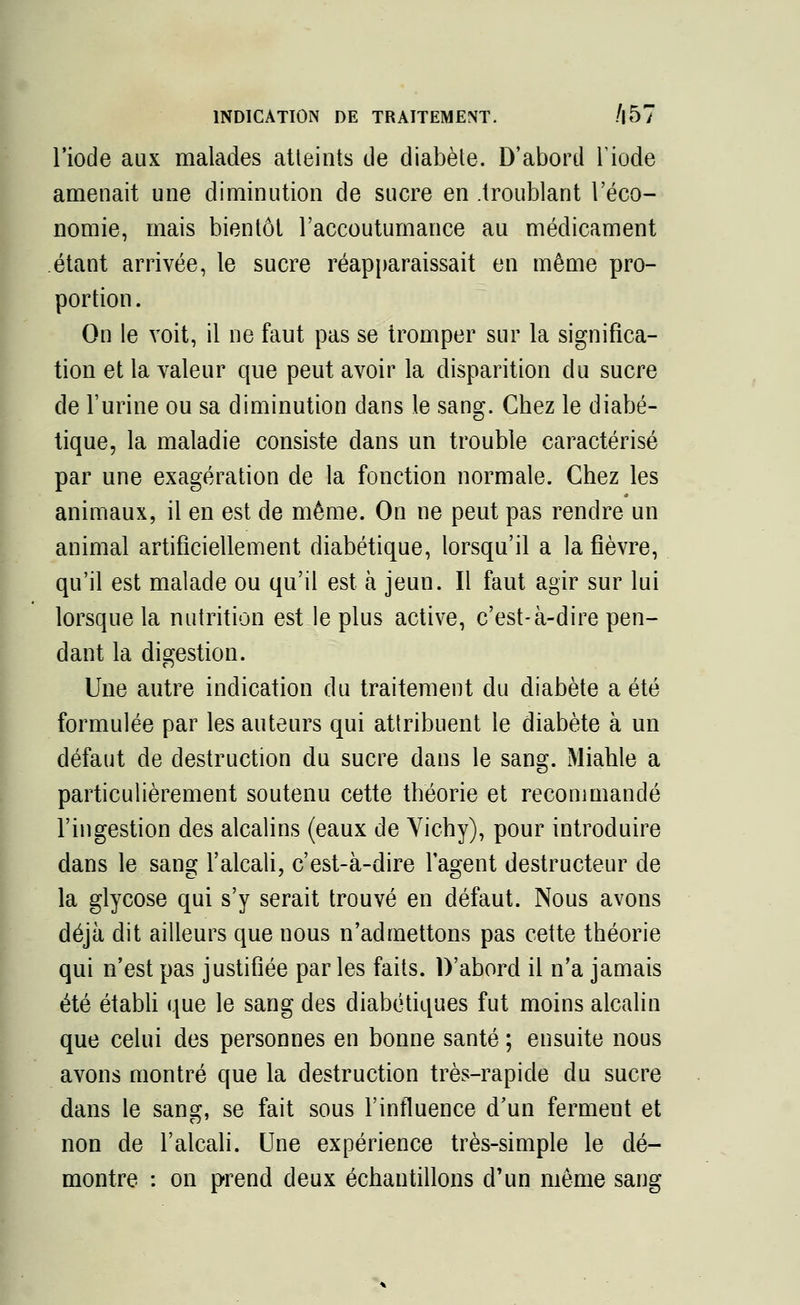 l'iode aux malades atteints de diabète. D'abord Tiode amenait une diminution de sucre en .troublant l'éco- nomie, mais bientôt l'accoutumance au médicament étant arrivée, le sucre réapparaissait en même pro- portion . On le voit, il ne faut pas se tromper sur la significa- tion et la valeur que peut avoir la disparition du sucre de l'urine ou sa diminution dans le sang. Chez le diabé- tique, la maladie consiste dans un trouble caractérisé par une exagération de la fonction normale. Chez les animaux, il en est de même. On ne peut pas rendre un animal artificiellement diabétique, lorsqu'il a la fièvre, qu'il est malade ou qu'il est à jeun. Il faut agir sur lui lorsque la nutrition est le plus active, c'est-à-dire pen- dant la digestion. Une autre indication du traitement du diabète a été formulée par les auteurs qui attribuent le diabète à un défaut de destruction du sucre dans le sang. Miahle a particulièrement soutenu cette théorie et recommandé l'ingestion des alcalins (eaux de Vichy), pour introduire dans le sang l'alcali, c'est-à-dire l'agent destructeur de la glycose qui s'y serait trouvé en défaut. Nous avons déjà dit ailleurs que nous n'admettons pas cette théorie qui n'est pas justifiée parles faits. D'abord il n'a jamais été établi que le sang des diabétiques fut moins alcalin que celui des personnes en bonne santé ; ensuite nous avons montré que la destruction très-rapide du sucre dans le sang, se fait sous l'influence d'un ferment et non de l'alcali. Une expérience très-simple le dé- montre : on prend deux échantillons d'un même sang