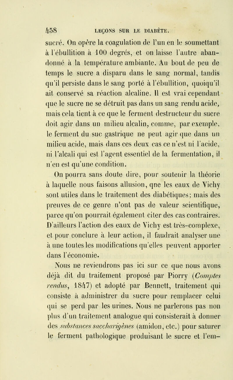 sucré. On opère la coagulation de l'un en le soumettant à l'ébullition à 100 degrés, et on laisse l'autre aban- donné à la température ambiante. Au bout de peu de temps le sucre a disparu dans le sang normal, tandis qu'il persiste dans le sang porté à l'ébullition, quoiqu'il ait conservé sa réaction alcaline. Il est vrai cependant que le sucre ne se détruit pas dans un sang rendu acide, mais cela tient à ce que le ferment destructeur du sucre doit agir dans un milieu alcalin, comme, par exemple, le ferment du suc gastrique ne peut agir que dans un milieu acide, mais dans ces deux cas ce n'est ni l'acide, ni l'alcali qui est l'agent essentiel de la fermentation, il n'en est qu'une condition. On pourra sans doute dire, pour soutenir la tbéorie à laquelle nous faisons allusion, que les eaux de Yichy sont utiles clans le traitement des diabétiques; mais des preuves de ce genre n'ont pas de valeur scientifique, parce qu'on pourrait également citer des cas contraires. D'ailleurs l'action des eaux de Vichy est très-complexe, et pour conclure à leur action, il faudrait analyser une à une toutes les modifications qu'elles peuvent apporter dans l'économie. Nous ne reviendrons pas ici sur ce que nous avons déjà dit du traitement proposé par Piorry {Comptes rendus, 1847) et adopté par Bennett, traitement qui consiste à administrer du sucre pour remplacer celui qui se perd par les urines. Nous ne parlerons pas non plus d'un traitement analogue qui consisterait à donner des substances saccharigènes (amidon, etc.) pour saturer le ferment pathologique produisant le sucre et l'em-