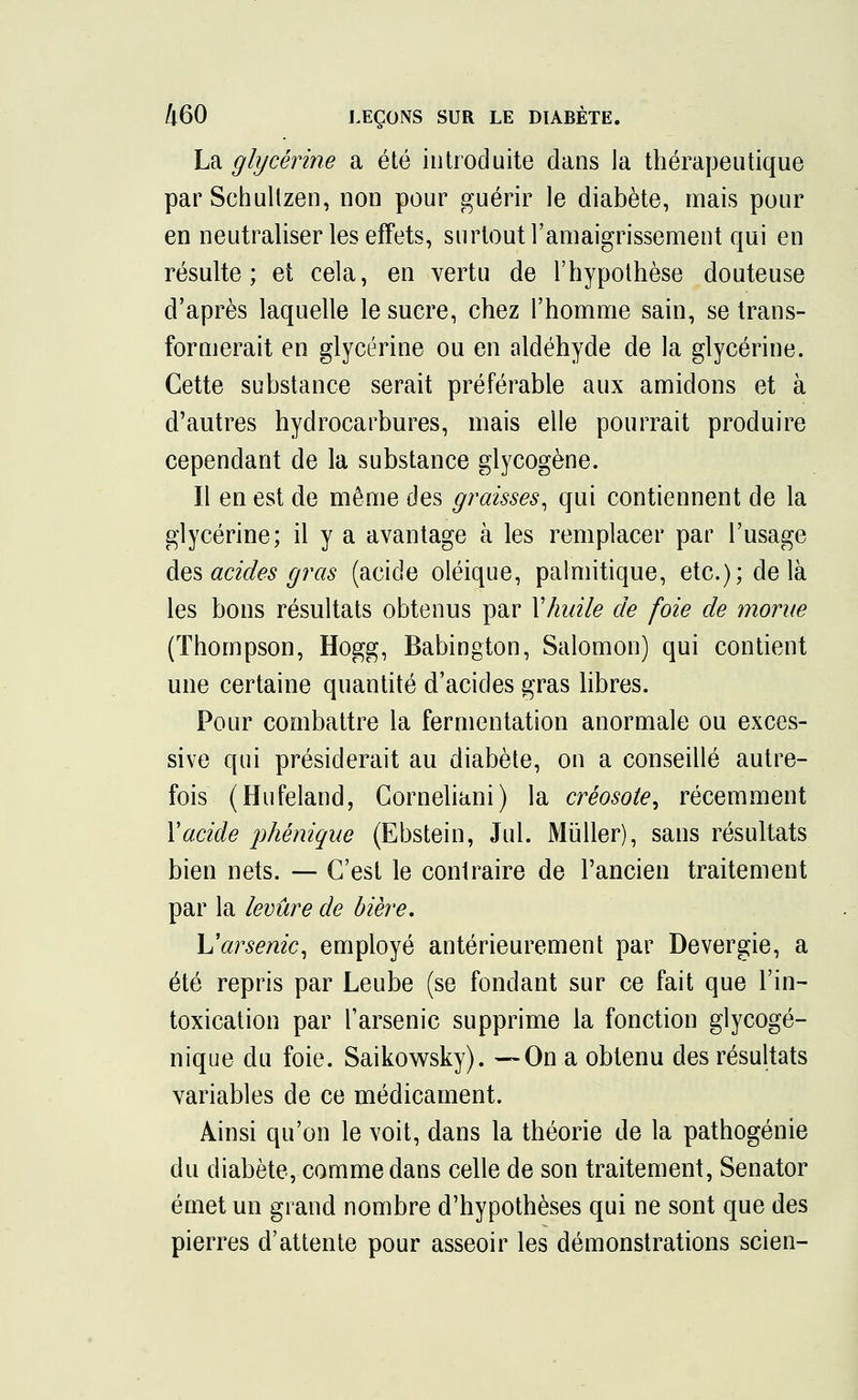 La glycérine a été introduite dans la thérapeutique par Schullzen, non pour guérir le diabète, mais pour en neutraliser les effets, surtout l'amaigrissement qui en résulte; et cela, en vertu de l'hypothèse douteuse d'après laquelle le sucre, chez l'homme sain, se trans- formerait en glycérine ou en aldéhyde de la glycérine. Cette substance serait préférable aux amidons et à d'autres hydrocarbures, mais elle pourrait produire cependant de la substance glycogène. Il en est de même des graisses, qui contiennent de la glycérine; il y a avantage à les remplacer par l'usage des acides gras (acide oléique, palmitique, etc.); delà les bons résultats obtenus par Vhuile de foie de morue (Thompson, Hogg, Babington, Salomon) qui contient une certaine quantité d'acides gras libres. Pour combattre la fermentation anormale ou exces- sive qui présiderait au diabète, on a conseillé autre- fois (Hufeland, Corneliani) la créosote, récemment Y acide phénique (Ebstein, Jul. Muller), sans résultats bien nets. — C'est le conlraire de l'ancien traitement par la levure de bière, \J arsenic, employé antérieurement par Devergie, a été repris par Leube (se fondant sur ce fait que l'in- toxication par l'arsenic supprime la fonction glycogé- nique du foie. Saikowsky). —On a obtenu des résultats variables de ce médicament. Ainsi qu'on le voit, dans la théorie de la pathogénie du diabète, comme dans celle de son traitement, Senator émet un grand nombre d'hypothèses qui ne sont que des pierres d'attente pour asseoir les démonstrations scien-