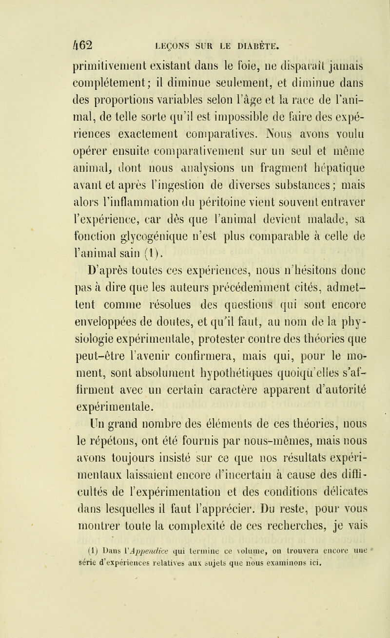 primitivement existant dans le foie, ne disparaît jamais complètement; il diminue seulement, et diminue dans des proportions variables selon l'âge et la race de l'ani- mal, de telle sorte qu'il est impossible de faire des expé- riences exactement comparatives. Nous avons voulu opérer ensuite comparativement sur un seul et même animal, dont nous analysions un fragment hépatique avant et après l'ingestion de diverses substances; mais alors l'inflammation du péritoine vient souvent entraver l'expérience, car dès que l'animal devient malade, sa fonction glycogénique n'est plus comparable à celle de l'animal sain (1), D'après toutes ces expériences, nous n'hésitons donc pas à dire que les auteurs précédemment cités, admet- tent comme résolues des questions qui sont encore enveloppées de cloutes, et qu'il faut, au nom de la phy- siologie expérimentale, protester contre des théories que peut-être l'avenir confirmera, mais qui, pour le mo- ment, sont absolument hypothétiques quoiqu'elles s'af- firment avec un certain caractère apparent d'autorité expérimentale. Un grand nombre des éléments de ces théories, nous le répétons, ont été fournis par nous-mêmes, mais nous avons toujours insisté sur ce que nos résultats expéri- mentaux laissaient, encore d'incertain à cause des diffi- cultés de l'expérimentation et des conditions délicates dans lesquelles il faut l'apprécier. Du reste, pour vous montrer toute la complexité de ces recherches, je vais (1) Dans Y Appendice qui termine ee volume, on trouvera encore une série d'expériences relatives aux sujets que nous examinons ici.