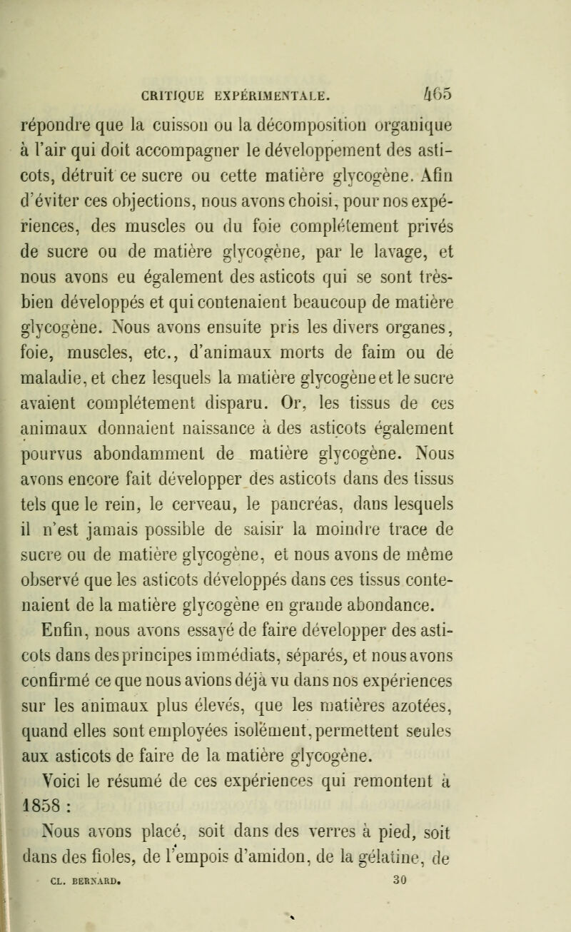 répondre que la cuisson ou la décomposition organique à l'air qui doit accompagner le développement des asti- cots, détruit ce sucre ou cette matière glycogène. Afin d'éviter ces objections, nous avons choisi, pour nos expé- riences, des muscles ou du foie complètement privés de sucre ou de matière glycogène, par le lavage, et nous avons eu également des asticots qui se sont très- bien développés et qui contenaient beaucoup de matière glycogène. Nous avons ensuite pris les divers organes, foie, muscles, etc., d'animaux morts de faim ou de maladie, et chez lesquels la matière glycogène et le sucre avaient complètement disparu. Or, les tissus de ces animaux donnaient naissance à des asticots également pourvus abondamment de matière glycogène. Nous avons encore fait développer des asticots dans des tissus tels que le rein, le cerveau, le pancréas, dans lesquels il n'est jamais possible de saisir la moindre trace de sucre ou de matière glycogène, et nous avons de même observé que les asticots développés dans ces tissus conte- naient de la matière glycogène en grande abondance. Enfin, nous avons essayé de faire développer des asti» cots dans des principes immédiats, séparés, et nous avons confirmé ce que nous avions déjà vu dans nos expériences sur les animaux plus élevés, que les matières azotées, quand elles sont employées isolement, permettent seules aux asticots de faire de la matière glycogène. Voici le résumé de ces expériences qui remontent à 1858: Nous avons placé, soit dans des verres à pied, soit dans des fioles, de l'empois d'amidon, de la gélatine, de CL. BERNARD. 30