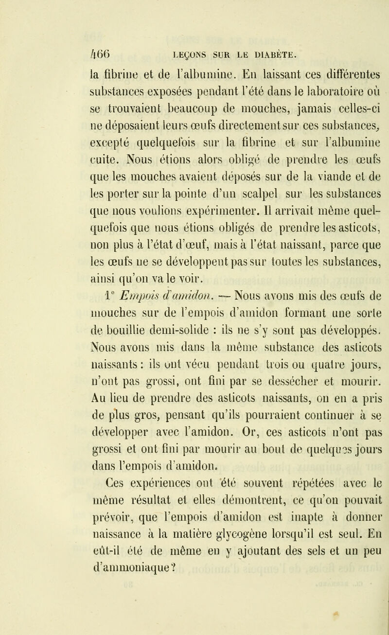 la fibrine et de l'albumine. En laissant ces différentes substances exposées pendant l'été dans le laboratoire où se trouvaient beaucoup de mouches, jamais celles-ci ne déposaient leurs œufs directement sur ces substances, excepté quelquefois sur la fibrine et sur l'albumine cuite. Nous étions alors obligé de prendre les œufs que les mouches avaient déposés sur de la viande et de les porter sur la pointe d'un scalpel sur les substances que nous voulions expérimenter. Il arrivait même quel- quefois que nous étions obligés de prendre les asticots, non plus à l'état d'œuf, mais à l'état naissant, parce que les œufs ne se développent pas sur toutes les substances, ainsi qu'on va le voir. 1° Empois d'amidon. — Nous avons mis des œufs de mouches sur de l'empois d'amidon formant une sorte de bouillie demi-solide : ils ne s'y sont pas développés. Nous avons mis dans la même substance des asticots naissants : ils ont vécu pendant trois ou quatre jours, n'ont pas grossi, ont fini par se dessécher et mourir. Au lieu de prendre des asticots naissants, on en a pris de plus gros, pensant qu'ils pourraient continuer à se développer avec l'amidon. Or, ces asticots n'ont pas grossi et ont fini par mourir au bout de quelqu?s jours dans l'empois d'amidon. Ces expériences ont été souvent répétées avec le même résultat et elles démontrent, ce qu'on pouvait prévoir, que l'empois d'amidon est inapte à donner naissance à la matière glycogène lorsqu'il est seul. En eût-il été de même en y ajoutant des sels et un peu d'ammoniaque?