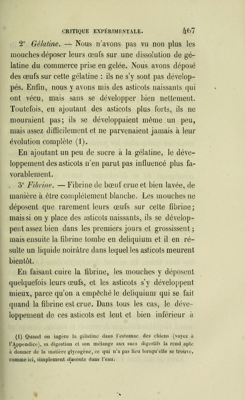 2° Gélatine. — Nous n'avons pas vu non plus les mouches déposer leurs œufs sur une dissolution de gé- latine du commerce prise en gelée. Nous avons déposé des œufs sur cette gélatine : ils ne s'y sont pas dévelop- pés. Enfin, nous y avons mis des asticots naissants qui ont vécu, mais sans se développer bien nettement. Toutefois, en ajoutant des asticots plus forts, ils ne mouraient pas; ils se développaient même un peu, mais assez difficilement et ne parvenaient jamais à leur évolution complète (1). En ajoutant un peu de sucre à la gélatine, le déve- loppement des asticots n'en parut pas influencé plus fa- vorablement. . 3° Fibrine. — Fibrine de bœuf crue et bien lavée, de manière à être complètement blanche. Les mouches ne déposent que rarement leurs œufs sur cette fibrine; mais si on y place des asticots naissants, ils se dévelop- pent assez bien dans les premiers jours et grossissent ; mais ensuite la fibrine tombe en deliquium et il en ré- sulte un liquide noirâtre dans lequel les asticots meurent bientôt. En faisant cuire la fibrine, les mouches y déposent quelquefois leurs œufs, et les asticots s'y développent mieux, parce qu'on a empêché le deliquium qui se fait quand la fibrine est crue. Dans tous les cas, le déve- loppement de ces asticots est lent et bien inférieur à (1) Quand on ingère la gélatine dans l'estomac des cbiens (voyez à l'Appendice), sa digestion et son mélange aux sucs digestifs la rend apte à donner de la matière glycogène, ce qui n'a pas lieu lorsqu'elle se trouve, comme ici, simplement dissoute dans l'eau»