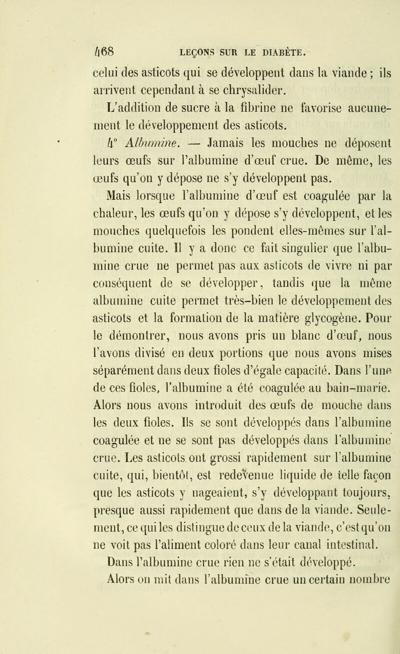 celui des asticots qui se développent dans la viande ; ils arrivent cependant à se chrysalider. L'addition de sucre à la fibrine ne favorise aucune- ment le développement des asticots. 4° Albumine. — Jamais les mouches ne déposent leurs œufs sur l'albumine d'oeuf crue. De même, les œufs qu'on y dépose ne s'y développent pas. Mais lorsque l'albumine d'œuf est coagulée par la chaleur, les œufs qu'on y dépose s'y développent, et les mouches quelquefois les pondent elles-mêmes sur l'al- bumine cuite. Il y a donc ce fait singulier que l'albu- mine crue ne permet pas aux asticots de vivre ni par conséquent de se développer, tandis que la même albumine cuite permet très-bien le développement des asticots et la formation de la matière glycogène. Pour le démontrer, nous avons pris un blanc d'œuf, nous l'avons divisé en deux portions que nous avons mises séparément dans deux fioles d'égale capacité. Dans l'une de ces fioles, l'albumine a été coagulée au bain-marie. Alors nous avons introduit des œufs de mouche dans les deux fioles. Ils se sont développés dans l'albumine coagulée et ne se sont pas développés dans l'albumine crue. Les asticots, ont grossi rapidement sur l'albumine cuite, qui, bientôt, est redevenue liquide de telle façon que les asticots y nageaient, s'y développant toujours, presque aussi rapidement que dans de la viande. Seule- ment, ce qui les distingue de ceux de la viande, c'est qu'on ne voit pas l'aliment coloré dans leur canal intestinal. Dans l'albumine crue rien ne s'était développé. Alors on mit dans l'albumfne crue un certain nombre