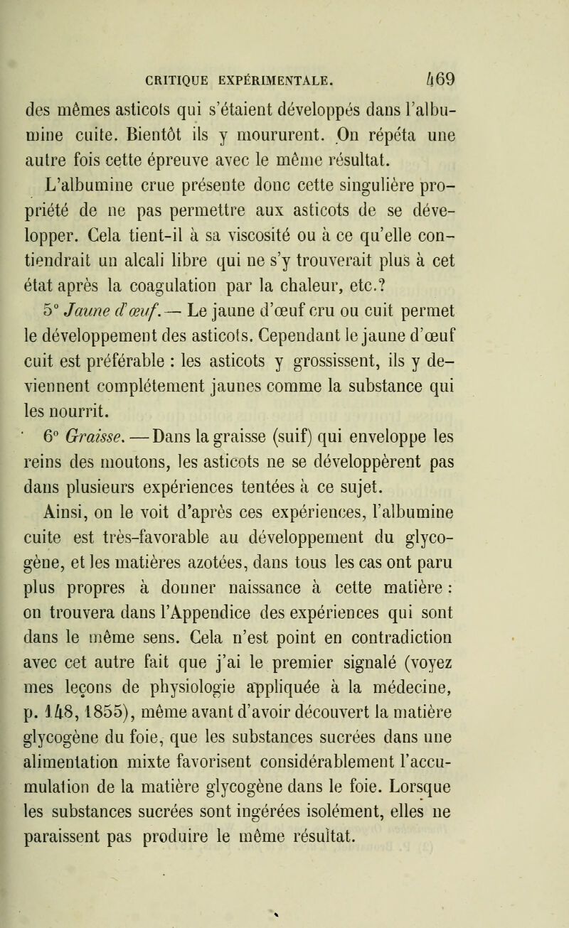 des mêmes asticots qui s'étaient développés dans l'albu- mine cuite. Bientôt ils y moururent. On répéta une autre fois cette épreuve avec le même résultat. L'albumine crue présente donc cette singulière pro- priété de ne pas permettre aux asticots de se déve- lopper. Cela tient-il à sa viscosité ou à ce qu'elle con- tiendrait un alcali libre qui ne s'y trouverait plus à cet état après la coagulation par la chaleur, etc.? 5° Jaune dœuf.— Le jaune d'œuf cru ou cuit permet le développement des asticots. Cependant le jaune d'œuf cuit est préférable : les asticots y grossissent, ils y de- viennent complètement jaunes comme la substance qui les nourrit. ' 6° Graisse. — Dans la graisse (suif) qui enveloppe les reins des moutons, les asticots ne se développèrent pas dans plusieurs expériences tentées à ce sujet. Ainsi, on le voit d'après ces expériences, l'albumine cuite est très-favorable au développement du glyco- gène, et les matières azotées, dans tous les cas ont paru plus propres à donner naissance à cette matière : on trouvera dans l'Appendice des expériences qui sont dans le même sens. Cela n'est point en contradiction avec cet autre fait que j'ai le premier signalé (voyez mes leçons de physiologie appliquée à la médecine, p. 148,1855), même avant d'avoir découvert la matière glycogène du foie, que les substances sucrées dans une alimentation mixte favorisent considérablement l'accu- mulation de la matière glycogène dans le foie. Lorsque les substances sucrées sont ingérées isolément, elles ne paraissent pas produire le même résultat.