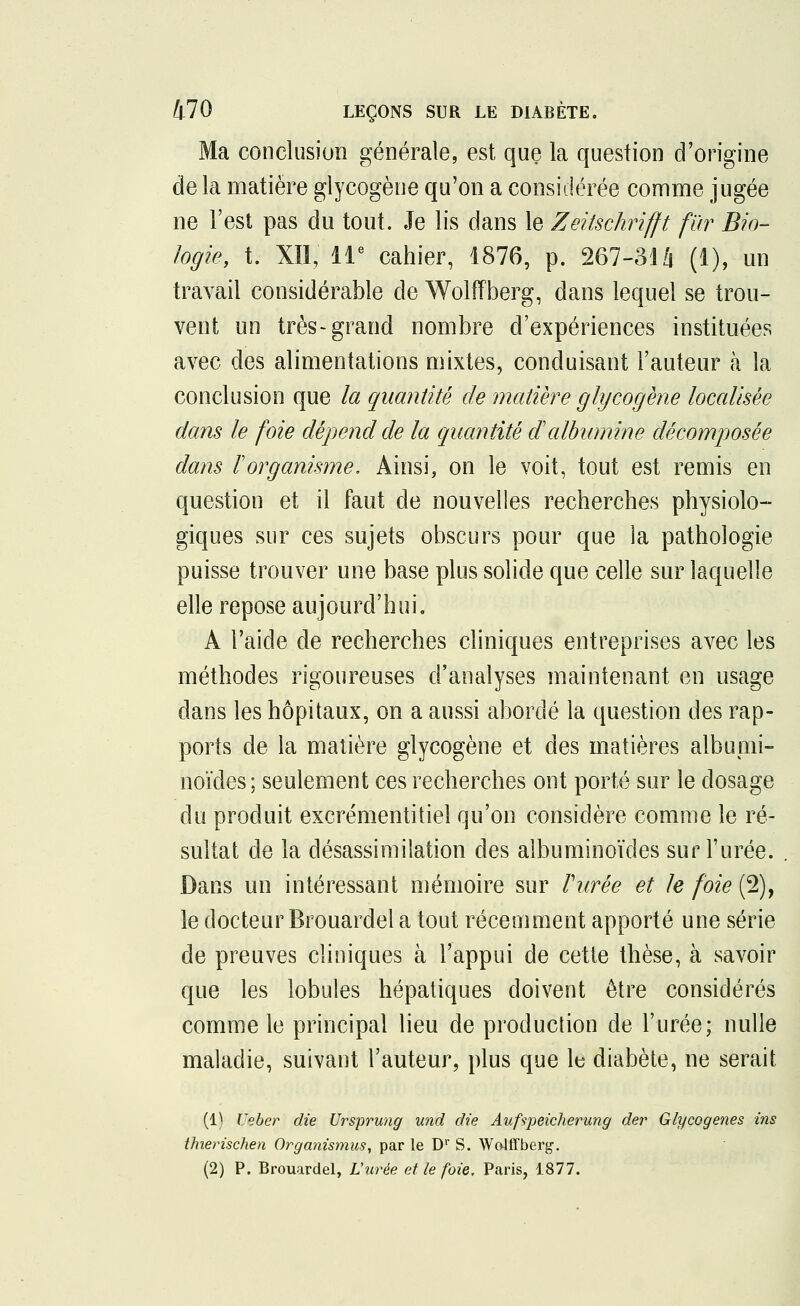 Ma conclusion générale, est que la question d'origine de la matière glycogène qu'on a considérée comme jugée ne l'est pas du tout. Je lis dans le Zeitschrifft fur Bio- logie, t. XII, 11e cahier, 1876, p. 267-314 (1), un travail considérable de Wolfïberg, dans lequel se trou- vent un très-grand nombre d'expériences instituées avec des alimentations mixtes, conduisant l'auteur à la conclusion que la quantité de matière glycogène localisée dans le foie dépend de la quantité dalbumine décomposée dans rorganisme. Ainsi, on le voit, tout est remis en question et il faut de nouvelles recherches physiolo- giques sur ces sujets obscurs pour que la pathologie puisse trouver une base plus solide que celle sur laquelle elle repose aujourd'hui. A l'aide de recherches cliniques entreprises avec les méthodes rigoureuses d'analyses maintenant en usage dans les hôpitaux, on a aussi abordé la question des rap- ports de la matière glycogène et des matières albumi- noïdes; seulement ces recherches ont porté sur le dosage du produit excrémentitiel qu'on considère comme le ré- sultat de la désassimilation des albuminoïdes sur l'urée. Dans un intéressant mémoire sur Purée et le foie (2), le docteur Brouardel a tout récemment apporté une série de preuves cliniques à l'appui de cette thèse, à savoir que les lobules hépatiques doivent être considérés comme le principal lieu de production de l'urée; nulle maladie, suivant l'auteur, plus que le diabète, ne serait (1) Ueber die Ursprung und die Aufspeicherung der Glycogenes ins thierischen Organismus, par le Dr S. Wolffberg. (2) P. Brouardel, L'urée et le foie. Paris, 1877.