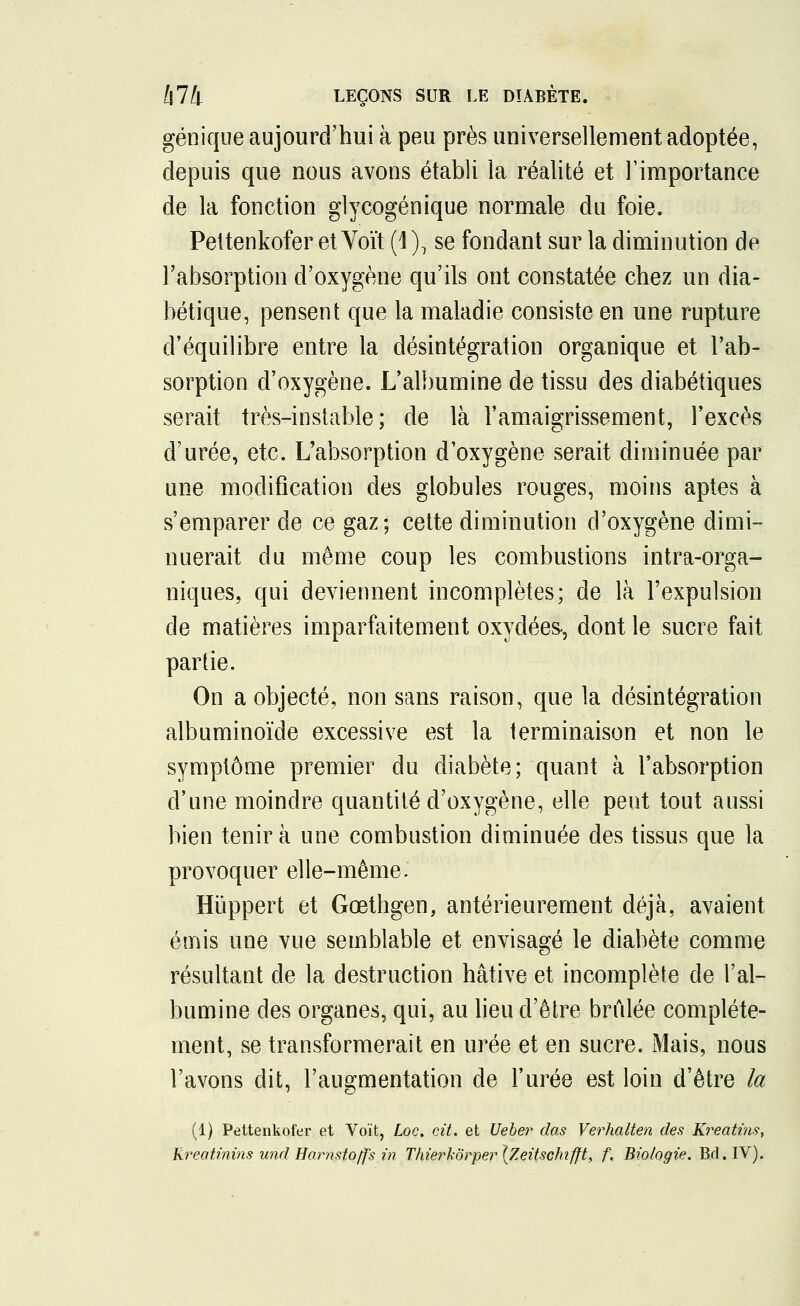 génique aujourd'hui à peu près universellement adoptée, depuis que nous avons établi la réalité et l'importance de la fonction glycogénique normale du foie. Pettenkofer et Voït (1), se fondant sur la diminution de l'absorption d'oxygène qu'ils ont constatée chez un dia- bétique, pensent que la maladie consiste en une rupture d'équilibre entre la désintégration organique et l'ab- sorption d'oxygène. L'albumine de tissu des diabétiques serait très-instable; de là l'amaigrissement, l'excès d'urée, etc. L'absorption d'oxygène serait diminuée par une modification des globules rouges, moins aptes à s'emparer de ce gaz; cette diminution d'oxygène dimi- nuerait du même coup les combustions intra-orga- niques, qui deviennent incomplètes; de là l'expulsion de matières imparfaitement oxydées-, dont le sucre fait partie. On a objecté, non sans raison, que la désintégration albuminoïde excessive est la terminaison et non le symptôme premier du diabète; quant à l'absorption d'une moindre quantité d'oxygène, elle peut tout aussi bien tenir à une combustion diminuée des tissus que la provoquer elle-même. Hiïppert et Gœthgen, antérieurement déjà, avaient émis une vue semblable et envisagé le diabète comme résultant de la destruction hâtive et incomplète de l'al- bumine des organes, qui, au lieu d'être brûlée complète- ment, se transformerait en urée et en sucre. Mais, nous l'avons dit, l'augmentation de l'urée est loin d'être la (1) Pettenkofer et Voit, Loc. cit. et Ueber das Verhalten des Kreatms, Rreatinins wid Harnsto/f's in ThierkÔrper\Zeitschifft, f. Biologie. Bd.IV).