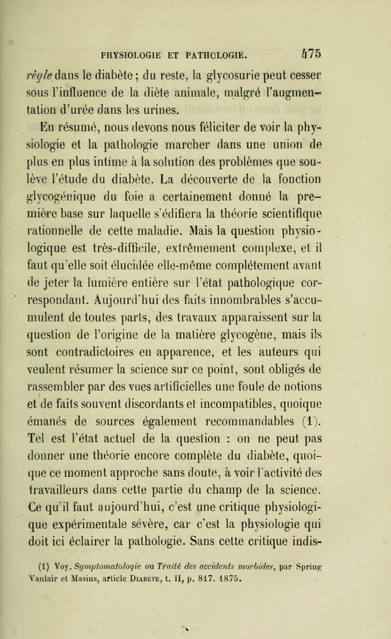 PHYSIOLOGIE ET PATHOLOGIE. Û75 règle dans le diabète; du reste, la glycosurie peut cesser sous l'influence de la diète animale, malgré l'augmen- tation d'urée dans les urines. En résumé, nous devons nous féliciter de voir la phy- siologie et la pathologie marcher dans une union de plus en plus intime à la solution des problèmes que sou- lève l'étude du diabète. La découverte de la fonction glycogénique du foie a certainement donné la pre- mière base sur laquelle s'édifiera la théorie scientifique rationnelle de cette maladie. Mais la question physio- logique est très-difficile, extrêmement complexe, et il faut qu'elle soit élucidée elle-même complètement avant de jeter la lumière entière sur l'état pathologique cor- respondant. Aujourd'hui des faits innombrables s'accu- mulent de toutes parts, des travaux apparaissent sur la question de l'origine de la matière glycogène, mais ils sont contradictoires en apparence, et les auteurs qui veulent résumer la science sur ce point, sont obligés de rassembler par des vues artificielles une foule de notions et de faits souvent discordants et incompatibles, quoique émanés de sources également recommandables (1). Tel est l'état actuel de la question : on ne peut pas donner une théorie encore complète du diabète, quoi- que ce moment approche sans doute, à voir l'activité des travailleurs dans cette partie du champ de la science. Ce qu'il faut aujourd'hui, c'est une critique physiologi- que expérimentale sévère, car c'est la physiologie qui doit ici éclairer la pathologie. Sans cette critique indis- (1) Voy. Symptomatoloqie ou Traité des accidents morbides, par Spring