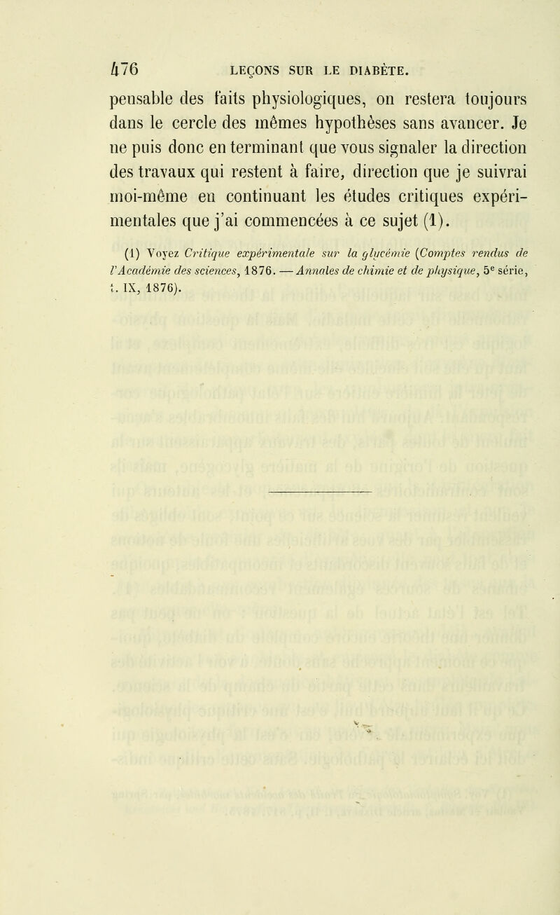 pensable des faits physiologiques, on restera toujours dans le cercle des mêmes hypothèses sans avancer. Je ne puis donc en terminant que vous signaler la direction des travaux qui restent à faire, direction que je suivrai moi-même en continuant les études critiques expéri- mentales que j'ai commencées à ce sujet (1). (1) Voyez Critique expérimentale sur la glycémie {Comptes rendus de VAcadémie des sciences, 1876. —Annales de chimie et de physique, 5e série,