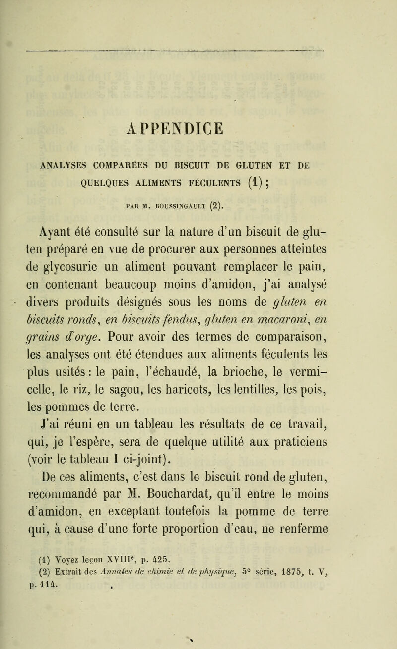 APPENDICE ANALYSES COMPARÉES DU BISCUIT DE GLUTEN ET DE QUELQUES ALIMENTS FÉCULENTS (1) ; PAR M. BOUSSINGAULT (2). Ayant été consulté sur la nature d'un biscuit de glu- ten préparé en vue de procurer aux personnes atteintes de glycosurie un aliment pouvant remplacer le pain, en contenant beaucoup moins d'amidon, j'ai analysé divers produits désignés sous les noms de gluten en biscuits ronds, en biscuits fendus, gluten en macaroni, en grains dorge. Pour avoir des termes de comparaison, les analyses ont été étendues aux aliments féculents les plus usités: le pain, l'échaudé, la brioche, le vermi- celle, le riz, le sagou, les haricots, les lentilles, les pois, les pommes de terre. J'ai réuni en un tableau les résultats de ce travail, qui, je l'espère, sera de quelque utilité aux praticiens (voir le tableau I ci-joint). De ces aliments, c'est dans le biscuit rond de gluten, recommandé par M. Bouchardat, qu'il entre le moins d'amidon, en exceptant toutefois la pomme de terre qui, à cause d'une forte proportion d'eau, ne renferme (1) Voyez leçon XVIIIe, p. 425, (2) Extrait des Annales de chimie et de physique, 5e série, 1875, t. V,