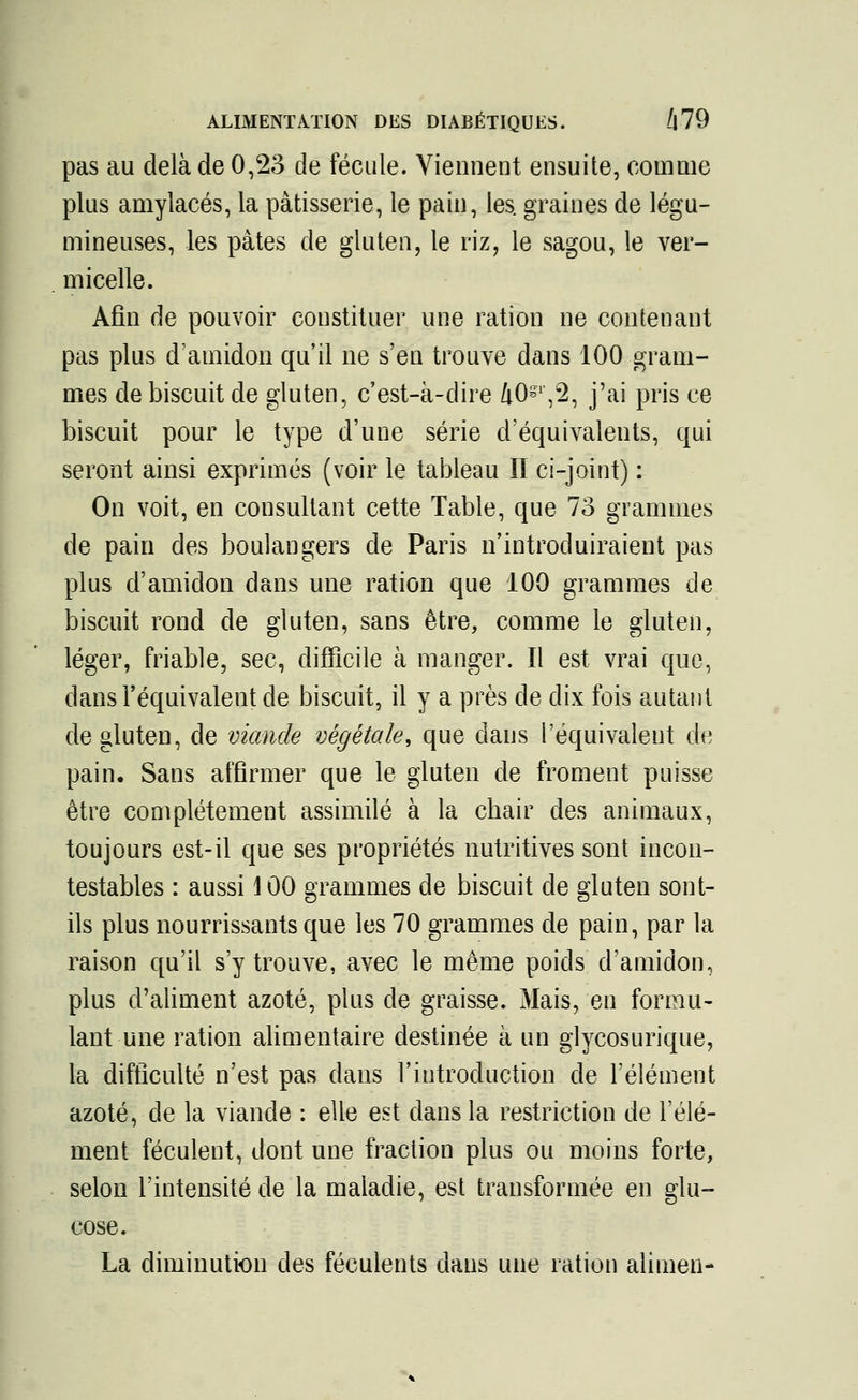pas au delà de 0,23 de fécule. Viennent ensuite, comme plus amylacés, la pâtisserie, le pain, les. graines de légu- mineuses, les pâtes de gluten, le riz, le sagou, le ver- micelle. Afin de pouvoir constituer une ration ne contenant pas plus d'amidon qu'il ne s'en trouve dans 100 gram- mes de biscuit de gluten, c'est-à-dire 40S1',2, j'ai pris ce biscuit pour le type d'une série d'équivalents, qui seront ainsi exprimés (voir le tableau II ci-joint) : On voit, en consultant cette Table, que 73 grammes de pain des boulangers de Paris n'introduiraient pas plus d'amidon dans une ration que 100 grammes de biscuit rond de gluten, sans être, comme le gluten, léger, friable, sec, difficile à manger. Il est vrai que, dans l'équivalent de biscuit, il y a près de dix fois autant de gluten, de viande végétale, que dans l'équivalent de pain. Sans affirmer que le gluten de froment puisse être complètement assimilé à la chair des animaux, toujours est-il que ses propriétés nutritives sont incon- testables : aussi 100 grammes de biscuit de gluten sont- ils plus nourrissants que les 70 grammes de pain, par la raison qu'il s'y trouve, avec le même poids d'amidon, plus d'aliment azoté, plus de graisse. Mais, en formu- lant une ration alimentaire destinée à un glycosurique, la difficulté n'est pas dans l'introduction de l'élément azoté, de la viande : elle est dans la restriction de l'élé- ment féculent, dont une fraction plus ou moins forte, selon l'intensité de la maladie, est transformée en glu- cose. La diminution des féculents dans une ration alimen-