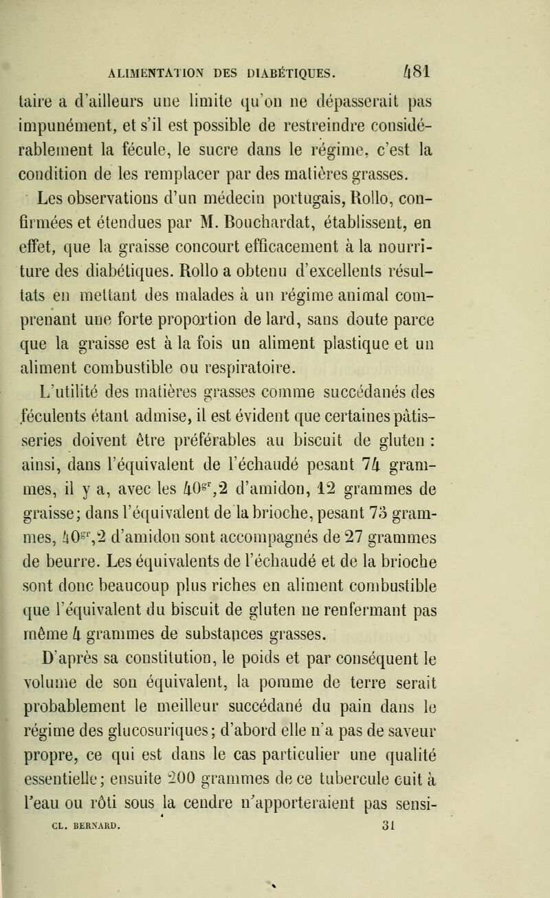 taire a d'ailleurs une limite qu'on ne dépasserait pas impunément, et s'il est possible de restreindre considé- rablement la fécule, le sucre dans le régime, c'est la condition de les remplacer par des matières grasses. Les observations d'un médecin portugais, Rollo, con- firmées et étendues par M. Bouchardat, établissent, en effet, que la graisse concourt efficacement à la nourri- ture des diabétiques. Rollo a obtenu d'excellents résul- tats en mettant des malades à un régime animal com- prenant une forte proportion de lard, sans doute parce que la graisse est à la fois un aliment plastique et un aliment combustible ou respiratoire. L'utilité des matières grasses comme succédanés des féculents étant admise, il est évident que certaines pâtis- series doivent être préférables au biscuit de gluten : ainsi, dans l'équivalent de l'échaudé pesant 74 gram- mes, il y a, avec les 40gr,2 d'amidon, 12 grammes de graisse; dans l'équivalent de la brioche, pesant lo gram- mes, 40gY2-d'amidon sont accompagnés de 27 grammes de beurre. Les équivalents de l'échaudé et de la brioche sont donc beaucoup plus riches en aliment combustible que l'équivalent du biscuit de gluten ne renfermant pas même 4 grammes de substances grasses. D'après sa constitution, le poids et par conséquent le volume de son équivalent, la pomme de terre serait probablement le meilleur succédané du pain dans le régime des glucosuriques; d'abord elle n'a pas de saveur propre, ce qui est dans le cas particulier une qualité essentielle; ensuite 200 grammes de ce tubercule cuit à l'eau ou rôti sous la cendre n'apporteraient pas sensi- CL. BERNARD. 31