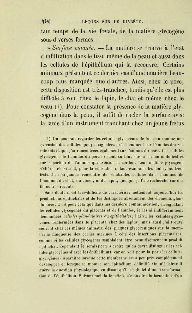 tain temps de la vie fœtale, de la matière glycogène sous diverses formes. » Surface cutanée. — La matière se trouve à l'état d'infiltration dans le tissu même de la peau et aussi dans les cellules de l'épithélium qui la recouvre. Certains animaux présentent ce dernier cas d'une manière beau- coup plus marquée que d'autres. Ainsi, chez le porc, cette disposition est très-tranchée, tandis qu'elle est plus difficile à voir chez le lapin, le chat et même chez le veau (1). Pour constater la présence de la matière gly- cogène dans la peau, il suffit de racler la surface avec la lame d'un instrument tranchant chez un jeune fœtus (1) On pourrait regarder les cellules glycogènes de la peau comme, une extension des cellules que j'ai signalées précédemment sur l'amnios des ru- minants et que j'ai rencontrées également sur l'amnios du porc. Ces cellules glycogènes de l'amnios du porc existent surtout sur le cordon ombilical et sur la portion de l'amnios qui avoisine le cordon. Leur matière glycogène s'altère très-vite eh, pour la constater, il faut examiner les embryons très- frais. Je n'ai jamais rencontré de sembables cellules dans l'amnios de l'homme, du chat, du chien, ni du lapin, quoique je l'aie recherché sur des fœtus très-récents. Sans doute il est très-difficile de caractériser nettement aujourd'hui les productions épithéliales et de les distinguer absolument des éléments glan- dulaires. C'est pour cela que dans ma dernière communication, en signalant les cellules glycogènes du placenta et de l'amnios, je les ai indifféremment dénommées cellules glandulaires ou épithéliales ; j'ai vu les cellules glyco- gènes renfermées dans le placenta chez des lapins; mais aussi j'ai trouvé souvent chez ces mêmes animaux des plaques glycogéniques sur la mem- brane muqueuse des cornes utérines à côté des insertions placentaires, comme si les cellules glycogènes semblaient être primitivement un produit épithélial. Cependant je serais porté à croire qu'on devra distinguer les cel- lules glycogènes d'avec les épithéliums, car on voit pour la peau les cellules glycogènes disparaître lorsque cette membrane est à peu près complètement développée et lorsque se montre son épithélium définitif. On n'éclairerait guère la question physiologique en disant qu'il s'agit ici dune transforma- tion de l'épithélium. Suivant moi la fonction, c'est-à-dire la formation d'un