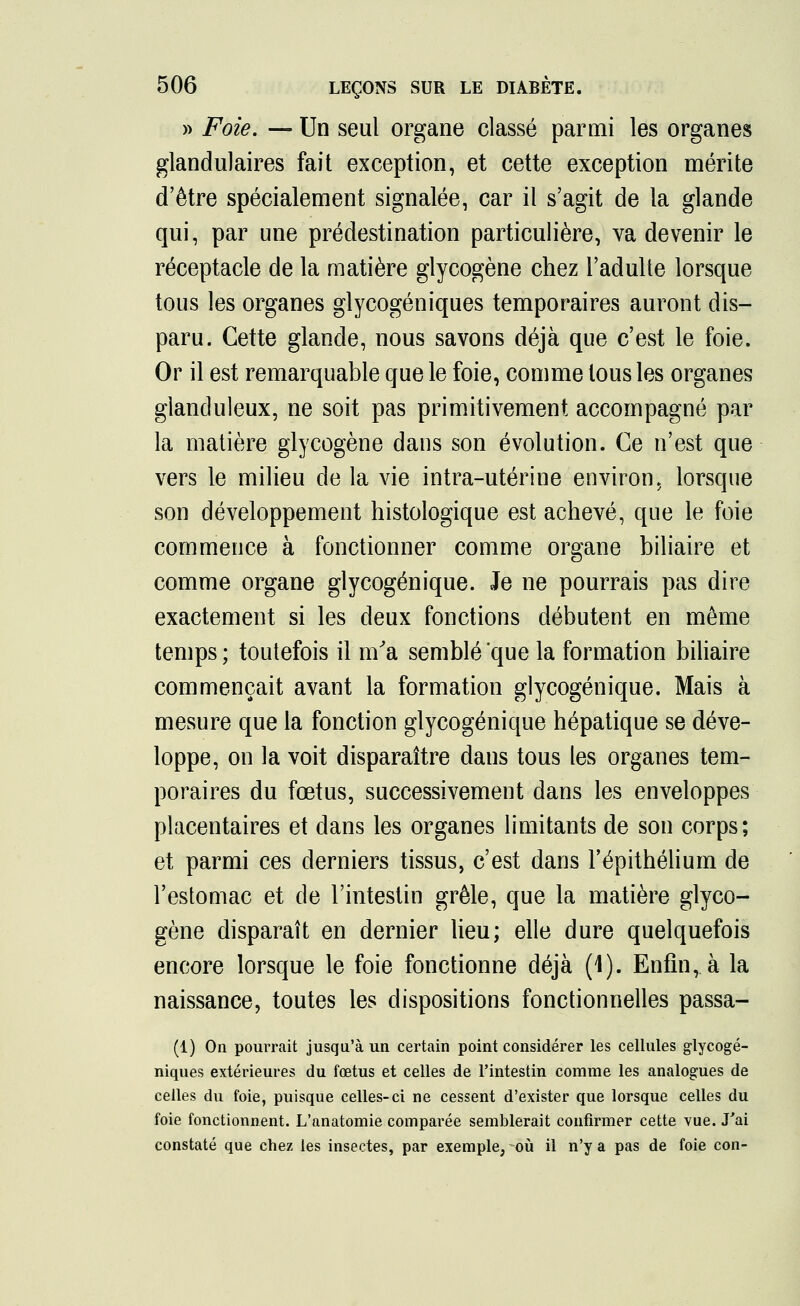 » Foie. — Un seul organe classé parmi les organes glandulaires fait exception, et cette exception mérite d'être spécialement signalée, car il s'agit de la glande qui, par une prédestination particulière, va devenir le réceptacle de la matière glycogène chez l'adulte lorsque tous les organes glycogéniques temporaires auront dis- paru. Cette glande, nous savons déjà que c'est le foie. Or il est remarquable que le foie, comme tous les organes glanduleux, ne soit pas primitivement accompagné par la matière glycogène dans son évolution. Ce n'est que vers le milieu de la vie intra-utérine environ, lorsque son développement histologique est achevé, que le foie commence à fonctionner comme organe biliaire et comme organe glycogénique. Je ne pourrais pas dire exactement si les deux fonctions débutent en même temps ; toutefois il m'a semblé que la formation biliaire commençait avant la formation glycogénique. Mais à mesure que la fonction glycogénique hépatique se déve- loppe, on la voit disparaître dans tous les organes tem- poraires du fœtus, successivement dans les enveloppes placentaires et dans les organes limitants de son corps; et parmi ces derniers tissus, c'est dans l'épithélium de l'estomac et de l'intestin grêle, que la matière glyco- gène disparaît en dernier lieu; elle dure quelquefois encore lorsque le foie fonctionne déjà (1). Enfin, à la naissance, toutes les dispositions fonctionnelles passa- (1) On pourrait jusqu'à un certain point considérer les cellules glycogé- niques extérieures du fœtus et celles de l'intestin comme les analogues de celles du foie, puisque celles-ci ne cessent d'exister que lorsque celles du foie fonctionnent. L'anatomie comparée semblerait confirmer cette vue. J'ai constaté que chez les insectes, par exemple, où il n'y a pas de foie con-