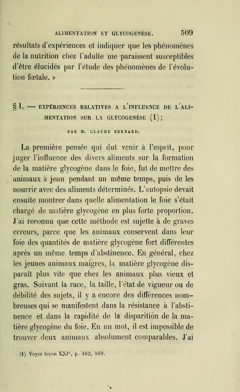 résultats d'expériences et indiquer que les phénomènes de la nutrition chez l'adulte me paraissent susceptibles d'être élucidés par l'étude des phénomènes de l'évolu- tion fœtale. » § I. — EXPÉRIENCES RELATIVES A L'iNFLUENCE DE l'aLI- MENTATION SUR LA GLYCOGENÈSE (1) ', PAR M. CLAUDE BERNARD. La première pensée qui dut venir à l'esprit, pour juger l'influence des divers aliments sur la formation de la matière glycogène dans le foie, fut de mettre des animaux à jeun pendant un même temps, puis de les nourrir avec des aliments déterminés. L'autopsie devait ensuite montrer dans quelle alimentation le foie s'était chargé de matière glycogène en plus forte proportion. J'ai reconnu que cette méthode est sujette à de graves erreurs, parce que les animaux conservent dans leur foie des quantités de matière glycogène fort différentes après un même temps d'abstinence. En général, chez les jeunes animaux maigres, la matière glycogène dis- paraît plus vite que chez les animaux plus vieux et gras. Suivant la race, la taille, l'état de vigueur ou de débilité des sujets, il y a encore des différences nom- breuses qui se manifestent dans la résistance à l'absti- nence et clans la rapidité de la disparition de la ma- tière glycogène du foie. En un mot, il est impossible de trouver deux animaux absolument comparables. J'ai (1) Voyez leçon XXIe, p. 462, 469.