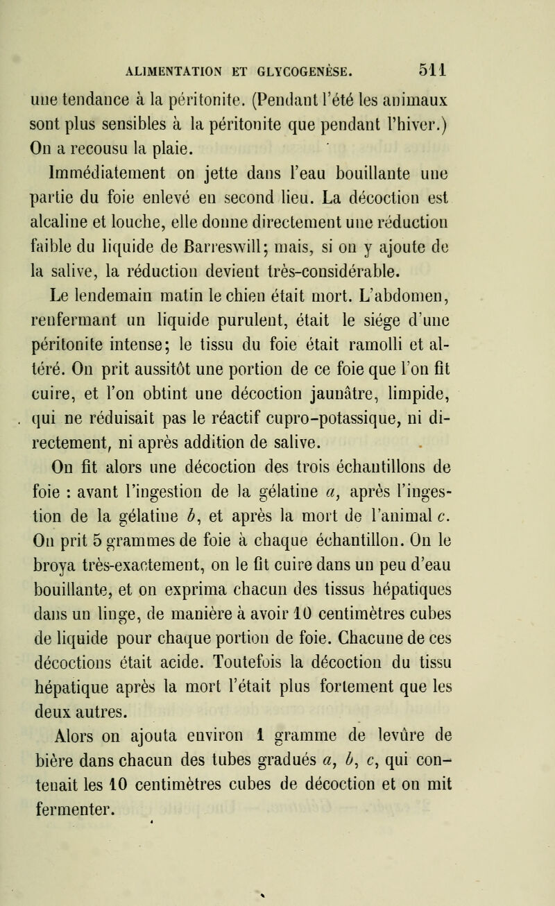 une tendance à la péritonite. (Pendant l'été les animaux sont plus sensibles à la péritonite que pendant l'hiver.) On a recousu la plaie. Immédiatement on jette dans l'eau bouillante une partie du foie enlevé en second lieu. La décoction est alcaline et louche, elle donne directement une réduction faible du liquide de Barreswill; mais, si on y ajoute de la salive, la réduction devient très-considérable. Le lendemain matin le chien était mort. L'abdomen, renfermant un liquide purulent, était le siège d'une péritonite intense; le tissu du foie était ramolli et al- téré. On prit aussitôt une portion de ce foie que l'on fit cuire, et Ton obtint une décoction jaunâtre, limpide, qui ne réduisait pas le réactif cupro-potassique, ni di- rectement, ni après addition de salive. On fit alors une décoction des trois échantillons de foie : avant l'ingestion de la gélatine a, après l'inges- tion de la gélatine #, et après la mort de l'animal c. On prit 5 grammes de foie à chaque échantillon. On le broya très-exactement, on le fit cuire dans un peu d'eau bouillante, et on exprima chacun des tissus hépatiques dans un linge, de manière à avoir 10 centimètres cubes de liquide pour chaque portion de foie. Chacune de ces décoctions était acide. Toutefois la décoction du tissu hépatique après la mort l'était plus fortement que les deux autres. Alors on ajouta environ 1 gramme de levure de bière dans chacun des tubes gradués a, b, c, qui con- tenait les 10 centimètres cubes de décoction et on mit fermenter.