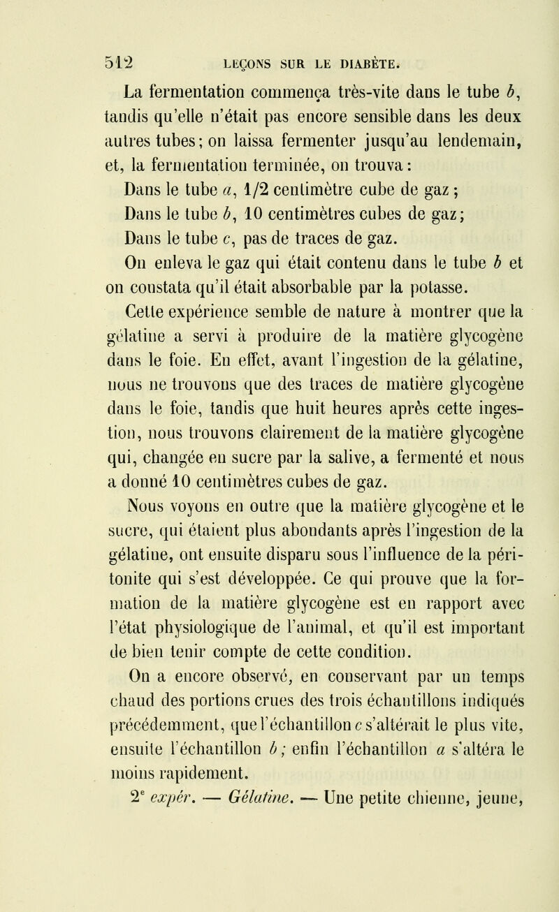 La fermentation commença très-vite dans le tube b, tandis qu'elle n'était pas encore sensible dans les deux autres tubes; on laissa fermenter jusqu'au lendemain, et, la fermentation terminée, on trouva : Dans le tube a, 1/2 centimètre cube de gaz ; Dans le tube b, 10 centimètres cubes de gaz; Dans le tube c, pas de traces de gaz. On enleva le gaz qui était contenu dans le tube b et on constata qu'il était absorbable par la potasse. Cette expérience semble de nature à montrer que la gélatine a servi à produire de la matière glycogène dans le foie. En effet, avant l'ingestion de la gélatine, nous ne trouvons que des traces de matière glycogène dans le foie, tandis que huit heures après cette inges- tion, nous trouvons clairement de la matière glycogène qui, changée en sucre par la salive, a fermenté et nous a donné 10 centimètres cubes de gaz. Nous voyons en outre que la matière glycogène et le sucre, qui étaient plus abondants après l'ingestion de la gélatine, ont ensuite disparu sous l'influence de la péri- tonite qui s'est développée. Ce qui prouve que la for- mation de la matière glycogène est en rapport avec l'état physiologique de l'animal, et qu'il est important de bien tenir compte de cette condition. On a encore observé, en conservant par un temps chaud des portions crues des trois échantillons indiqués précédemment, que l'échantillon c s'altérait le plus vite, ensuite l'échantillon b; enfin l'échantillon a s'altéra le moins rapidement. 2e expér. — Gélatine, — Une petite chienne, jeune,