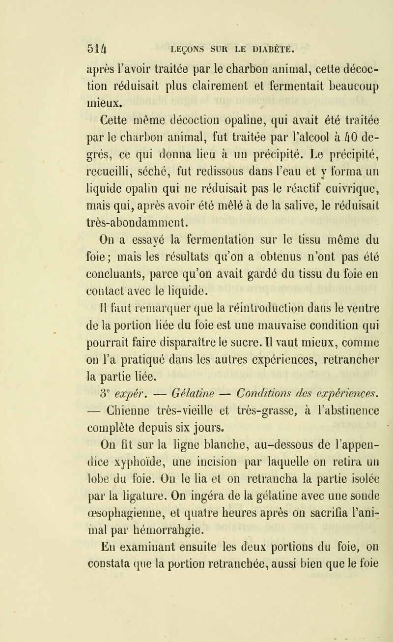 après l'avoir traitée par le charbon animal, cette décoc- tion réduisait plus clairement et fermentait beaucoup mieux. Cette même décoction opaline, qui avait été traitée par le charbon animal, fut traitée par l'alcool h l\0 de- grés, ce qui donna lieu à un précipité. Le précipité, recueilli, séché, fut redissous dans l'eau et y forma un liquide opalin qui ne réduisait pas le réactif cuivrique, mais qui, après avoir été mêlé à de la salive, le réduisait très-abondamment. On a essayé la fermentation sur le tissu même du foie; mais les résultats qu'on a obtenus n'ont pas été concluants, parce qu'on avait gardé du tissu du foie en contact avec le liquide. Il faut remarquer que la réintroduction dans le ventre de la portion liée du foie est une mauvaise condition qui pourrait faire disparaître le sucre. Il vaut mieux, comme on l'a pratiqué dans les autres expériences, retrancher la partie liée. 3e expér. — Gélatine — Conditions des expériences, — Chienne très-vieille et très-grasse, à l'abstinence complète depuis six jours. On fit sur la ligne blanche, au-dessous de l'appen- dice xyphoïde, une incision par laquelle on retira un lobe du foie. On le lia et on retrancha la partie isolée par la ligature. On ingéra de la gélatine avec une sonde œsophagienne, et quatre heures après on sacrifia l'ani- mal par hémorrahgie. En examinant ensuite les deux portions du foie, on constata que la portion retranchée, aussi bien que le foie