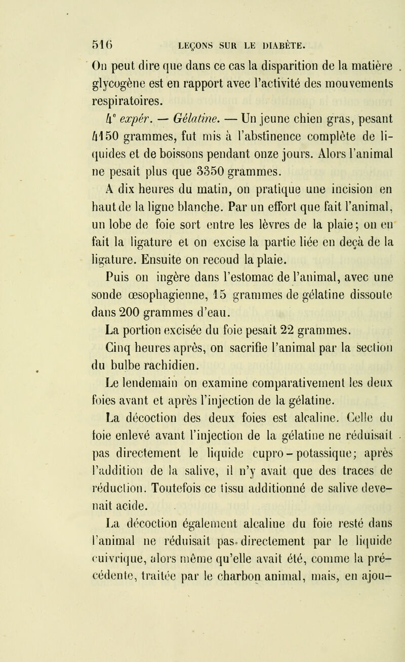 On peut dire que dans ce cas la disparition de la matière . glycogène est en rapport avec l'activité des mouvements respiratoires. 4e expér. — Gélatine. — Un jeune chien gras, pesant 6150 grammes, fut mis à l'abstinence complète de li- quides et de boissons pendant onze jours. Alors l'animal ne pesait plus que 3350 grammes. À dix heures du matin, on pratique une incision en haut de la ligne blanche. Par un effort que fait l'animal, un lobe de foie sort entre les lèvres de la plaie ; on en fait la ligature et on excise la partie liée en deçà de la ligature. Ensuite on recoud la plaie. Puis on ingère dans l'estomac de l'animal, avec une sonde œsophagienne, 15 grammes de gélatine dissoute dans 200 grammes d'eau. La portion excisée du foie pesait 22 grammes. Cinq heures après, on sacrifie l'animal par la section du bulbe rachidien. Le lendemain on examine comparativement les deux foies avant et après l'injection de la gélatine. La décoction des deux foies est alcaline. Celle du toie enlevé avant l'injection de la gélatine ne réduisait . pas directement le liquide cupro- potassique; après l'addition de la salive, il n'y avait que des traces de réduction. Toutefois ce tissu additionné de salive deve- nait acide. La décoction également alcaline du foie resté dans Tanimal ne réduisait pas -directement par le liquide cuivrique, alors même qu'elle avait été, comme la pré- cédente, traitée par le charbon animal, mais, en ajou-