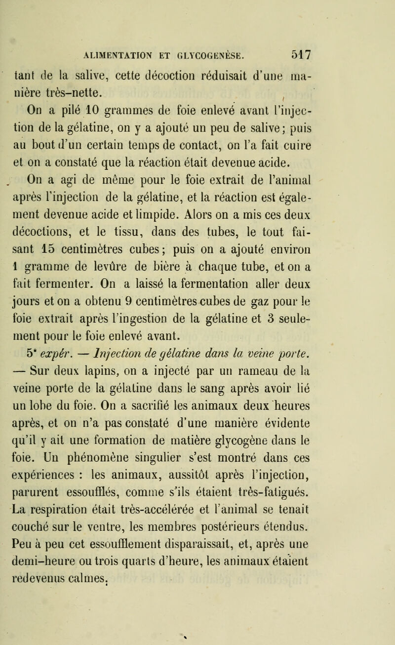 tant de la salive, cette décoction réduisait d'une ma- nière très-nette. ( On a pilé 10 grammes de foie enlevé avant l'injec- tion de la gélatine, on y a ajouté un peu de salive; puis au bout d'un certain temps de contact, on l'a fait cuire et on a constaté que la réaction était devenue acide. On a agi de même pour le foie extrait de l'animal après l'injection de la gélatine, et la réaction est égale- ment devenue acide et limpide. Alors on a mis ces deux décoctions, et le tissu, dans des tubes, le tout fai- sant 15 centimètres cubes ; puis on a ajouté environ 1 gramme de levure de bière à chaque tube, et on a fait fermenter. On a laissé la fermentation aller deux jours et on a obtenu 9 centimètres cubes de gaz pour le foie extrait après l'ingestion de la gélatine et 3 seule- ment pour le foie enlevé avant. 5§ expèr. — Injection de gélatine dans la veine porte. — Sur deux lapins, on a injecté par un rameau de la veine porte de la gélatine dans le sang après avoir lié un lobe du foie. On a sacrifié les animaux deux heures après, et on n'a pas constaté d'une manière évidente qu'il y ait une formation de matière glycogène dans le foie. Un phénomène singulier s'est montré dans ces expériences : les animaux, aussitôt après l'injection, parurent essoufflés, comme s'ils étaient très-fatigués. La respiration était très-accélérée et l'animal se tenait couché sur le ventre, les membres postérieurs étendus. Peu à peu cet essoufflement disparaissait, et, après une demi-heure ou trois quarts d'heure, les animaux étaient redevenus calmes.
