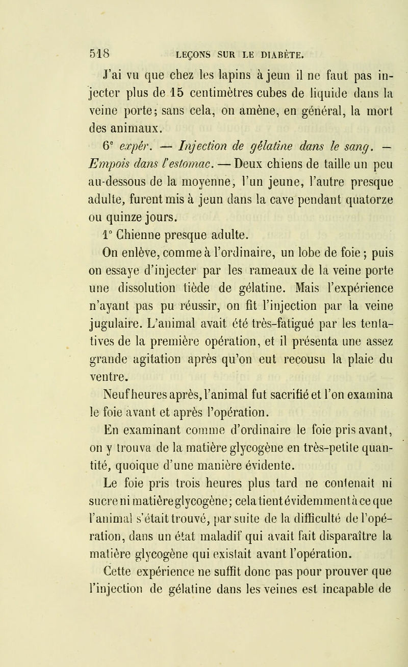 J'ai vu que chez les lapins à jeun il ne faut pas in- jecter plus de 15 centimètres cubes de liquide dans la veine porte; sans cela, on amène, en général, la mort des animaux. 6e expér. — Injection de gélatine dans le sang. — Empois dans [estomac. — Deux chiens de taille un peu au-dessous de la moyenne, l'un jeune, l'autre presque adulte, furent mis à jeun dans la cave pendant quatorze ou quinze jours. 1° Chienne presque adulte. On enlève, comme à l'ordinaire, un lobe de foie ; puis on essaye d'injecter par les rameaux de la veine porte une dissolution tiède de gélatine. Mais l'expérience n'ayant pas pu réussir, on fit l'injection par la veine jugulaire. L'animal avait été très-fatigué par les tenla- tives de la première opération, et il présenta une assez grande agitation après qu'on eut recousu la plaie du ventre. Neuf heures après, l'animal fut sacrifié et l'on examina le foie avant et après l'opération. En examinant comme d'ordinaire le foie pris avant, on y trouva de la matière glycogène en très-petite quan- tité, quoique d'une manière évidente. Le foie pris trois heures plus tard ne contenait ni sucre ni matière glycogène; cela tient évidemment à ce que l'animal s'était trouvé, par suite de la difficulté de Topé- ration, dans un état maladif qui avait fait disparaître la matière glycogène qui existait avant l'opération. Cette expérience ne suffit donc pas pour prouver que l'injection de gélatine dans les veines est incapable de