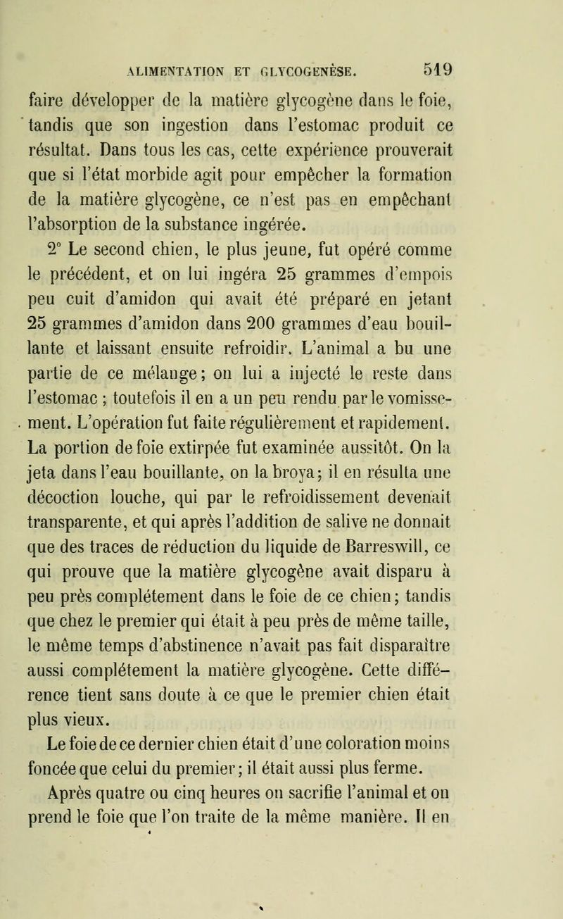 faire développer de la matière glycogène dans le foie, tandis que son ingestion dans l'estomac produit ce résultat. Dans tous les cas, cette expérience prouverait que si l'état morbide agit pour empêcher la formation de la matière glycogène, ce n'est pas en empêchant l'absorption de la substance ingérée. 2° Le second chien, le plus jeune, fut opéré comme le précédent, et on lui ingéra 25 grammes d'empois peu cuit d'amidon qui avait été préparé en jetant 25 grammes d'amidon dans 200 grammes d'eau bouil- lante et laissant ensuite refroidir. L'animal a bu une partie de ce mélange; on lui a injecté le reste dans l'estomac ; toutefois il en a un peu rendu par le vomisse- ment. L'opération fut faite régulièrement et rapidement. La portion de foie extirpée fut examinée aussitôt. On la jeta dans l'eau bouillante, on la broya; il en résulta une décoction louche, qui par le refroidissement devenait transparente, et qui après l'addition de salive ne donnait que des traces de réduction du liquide de Barreswill, ce qui prouve que la matière glycogène avait disparu à peu près complètement dans le foie de ce chien ; tandis que chez le premier qui était à peu près de même taille, le même temps d'abstinence n'avait pas fait disparaître aussi complètement la matière glycogène. Cette diffé- rence tient sans doute à ce que le premier chien était plus vieux. Le foie de ce dernier chien était d'une coloration moins foncée que celui du premier ; il était aussi plus ferme. Après quatre ou cinq heures on sacrifie l'animal et on prend le foie que l'on traite de la même manière. Il en