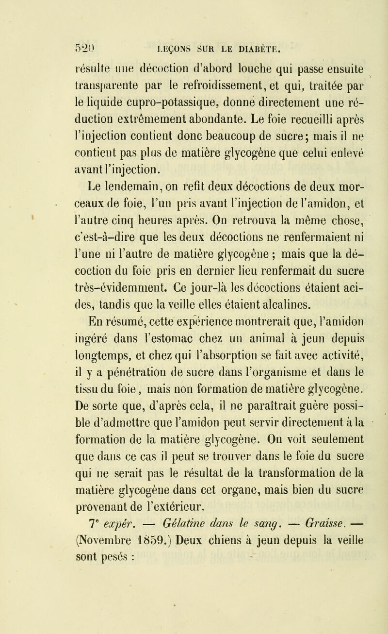 résulte une décoction d'abord louche qui passe ensuite transparente par le refroidissement, et qui, traitée par le liquide cupro-potassique, donne directement une ré- duction extrêmement abondante. Le foie recueilli après l'injection contient donc beaucoup de sucre; mais il ne contient pas plus de matière glycogène que celui enlevé avant l'injection. Le lendemain, on refit deux décoctions de deux mor- ceaux de foie, l'un pris avant l'injection de l'amidon, et l'autre cinq heures après. On retrouva la même chose, c'est-à-dire que les deux décoctions ne renfermaient ni l'une ni l'autre de matière glycogène ; mais que la dé- coction du foie pris en dernier lieu renfermait du sucre très-évidemment. Ce jour-là les décoctions étaient aci- des, tandis que la veille elles étaient alcalines. En résumé, cette expérience montrerait que, l'amidon ingéré dans l'estomac chez un animal à jeun depuis longtemps, et chez qui l'absorption se fait avec activité, il y a pénétration de sucre dans l'organisme et dans le tissu du foie, mais non formation de matière glycogène. De sorte que, d'après cela, il ne paraîtrait guère possi- ble d'admettre que l'amidon peut servir directement à la formation de la matière glycogène. On voit seulement que dans ce cas il peut se trouver dans le foie du sucre qui ne serait pas le résultat de la transformation de la matière glycogène dans cet organe, mais bien du sucre provenant de l'extérieur. 7e expér. — Gélatine dans le sang. — Graisse. — (Novembre 1859.) Deux chiens à jeun depuis la veille sont pesés :