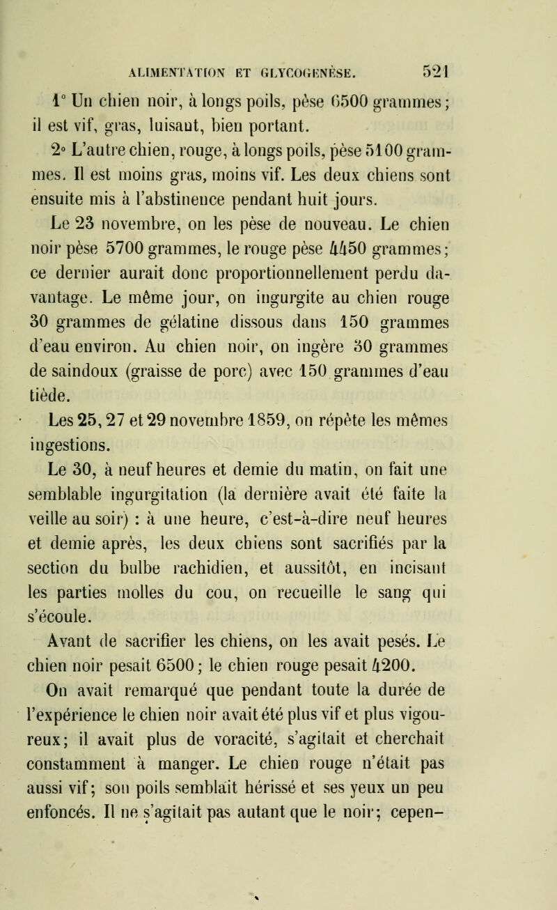 1° Un chien noir, à longs poils, pèse 0500 grammes; il est vif, gras, luisant, bien portant. 2° L'autre chien, rouge, à longs poils, pèse 5100 gram- mes. Il est moins gras, moins vif. Les deux chiens sont ensuite mis à l'abstinence pendant huit jours. Le 23 novembre, on les pèse de nouveau. Le chien noir pèse 5700 grammes, le rouge pèse 4450 grammes; ce dernier aurait donc proportionnellement perdu da- vantage. Le môme jour, on ingurgite au chien rouge 30 grammes de gélatine dissous dans 150 grammes d'eau environ. Au chien noir, on ingère 30 grammes de saindoux (graisse de porc) avec 150 grammes d'eau tiède. Les 25,27 et 29 novembre 1859, on répète les mêmes ingestions. Le 30, à neuf heures et demie du matin, on fait une semblable ingurgitation (la dernière avait été faite la veille au soir) : à une heure, c'est-à-dire neuf heures et demie après, les deux chiens sont sacrifiés par la section du bulbe rachidien, et aussitôt, en incisant les parties molles du cou, on recueille le sang qui s'écoule. Avant de sacrifier les chiens, on les avait pesés. Le chien noir pesait 6500 ; le chien rouge pesait 4200. On avait remarqué que pendant toute la durée de l'expérience le chien noir avait été plus vif et plus vigou- reux; il avait plus de voracité, s'agitait et cherchait constamment à manger. Le chien rouge n'était pas aussi vif; son poils semblait hérissé et ses yeux un peu enfoncés. Il ne s'agitait pas autant que le noir; cepen-
