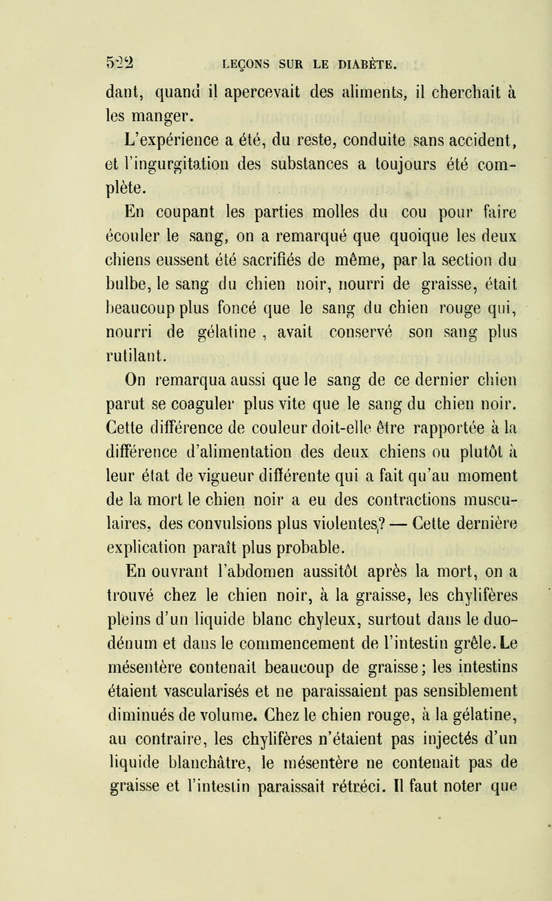 dant, quand il apercevait des aliments, il cherchait à les manger. L'expérience a été, du reste, conduite sans accident, et l'ingurgitation des substances a toujours été com- plète. En coupant les parties molles du cou pour faire écouler le sang, on a remarqué que quoique les deux chiens eussent été sacrifiés de même, par la section du bulbe, le sang du chien noir, nourri de graisse, était beaucoup plus foncé que le sang du chien rouge qui, nourri de gélatine , avait conservé son sang plus rutilant. On remarqua aussi que le sang de ce dernier chien parut se coaguler plus vite que le sang du chien noir. Cette différence de couleur doit-elle être rapportée à la différence d'alimentation des deux chiens ou plutôt à leur état de vigueur différente qui a fait qu'au moment de la mort le chien noir a eu des contractions muscu- laires, des convulsions plus violentes(? — Cette dernière explication paraît plus probable. En ouvrant l'abdomen aussitôt après la mort, on a trouvé chez le chien noir, à la graisse, les chylifères pleins d'un liquide blanc chyleux, surtout dans le duo- dénum et dans le commencement de l'intestin grêle. Le mésentère contenait beaucoup de graisse; les intestins étaient vascularisés et ne paraissaient pas sensiblement diminués de volume. Chez le chien rouge, à la gélatine, au contraire, les chylifères n'étaient pas injectés d'un liquide blanchâtre, le mésentère ne contenait pas de graisse et l'intestin paraissait rétréci. Il faut noter que