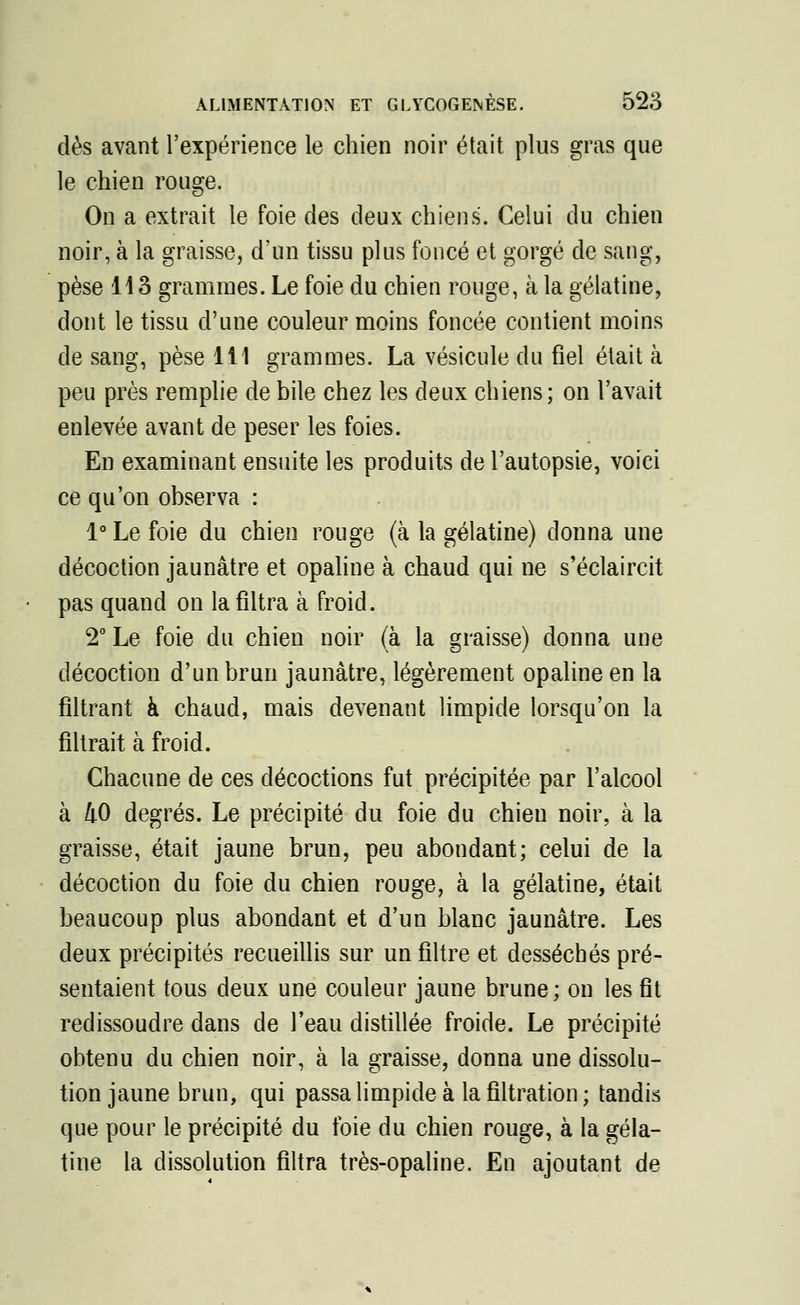 dès avant l'expérience le chien noir était plus gras que le chien rouge. On a extrait le foie des deux chiens. Celui du chien noir, à la graisse, d'un tissu plus foncé et gorgé de sang, pèse 113 grammes. Le foie du chien rouge, à la gélatine, dont le tissu d'une couleur moins foncée contient moins de sang, pèse 111 grammes. La vésicule du fiel était à peu près remplie de bile chez les deux chiens; on l'avait enlevée avant de peser les foies. En examinant ensuite les produits de l'autopsie, voici ce qu'on observa : 1° Le foie du chien rouge (à la gélatine) donna une décoction jaunâtre et opaline à chaud qui ne s'éclaircit pas quand on la filtra à froid. 2° Le foie du chien noir (à la graisse) donna une décoction d'un brun jaunâtre, légèrement opaline en la filtrant à chaud, mais devenant limpide lorsqu'on la filtrait à froid. Chacune de ces décoctions fut précipitée par l'alcool à 40 degrés. Le précipité du foie du chieu noir, à la graisse, était jaune brun, peu abondant; celui de la décoction du foie du chien rouge, à la gélatine, était beaucoup plus abondant et d'un blanc jaunâtre. Les deux précipités recueillis sur un filtre et desséchés pré- sentaient tous deux une couleur jaune brune; on les fit redissoudre dans de l'eau distillée froide. Le précipité obtenu du chien noir, à la graisse, donna une dissolu- tion jaune brun, qui passa limpide à la filtration; tandis que pour le précipité du foie du chien rouge, à la géla- tine la dissolution filtra très-opaline. En ajoutant de