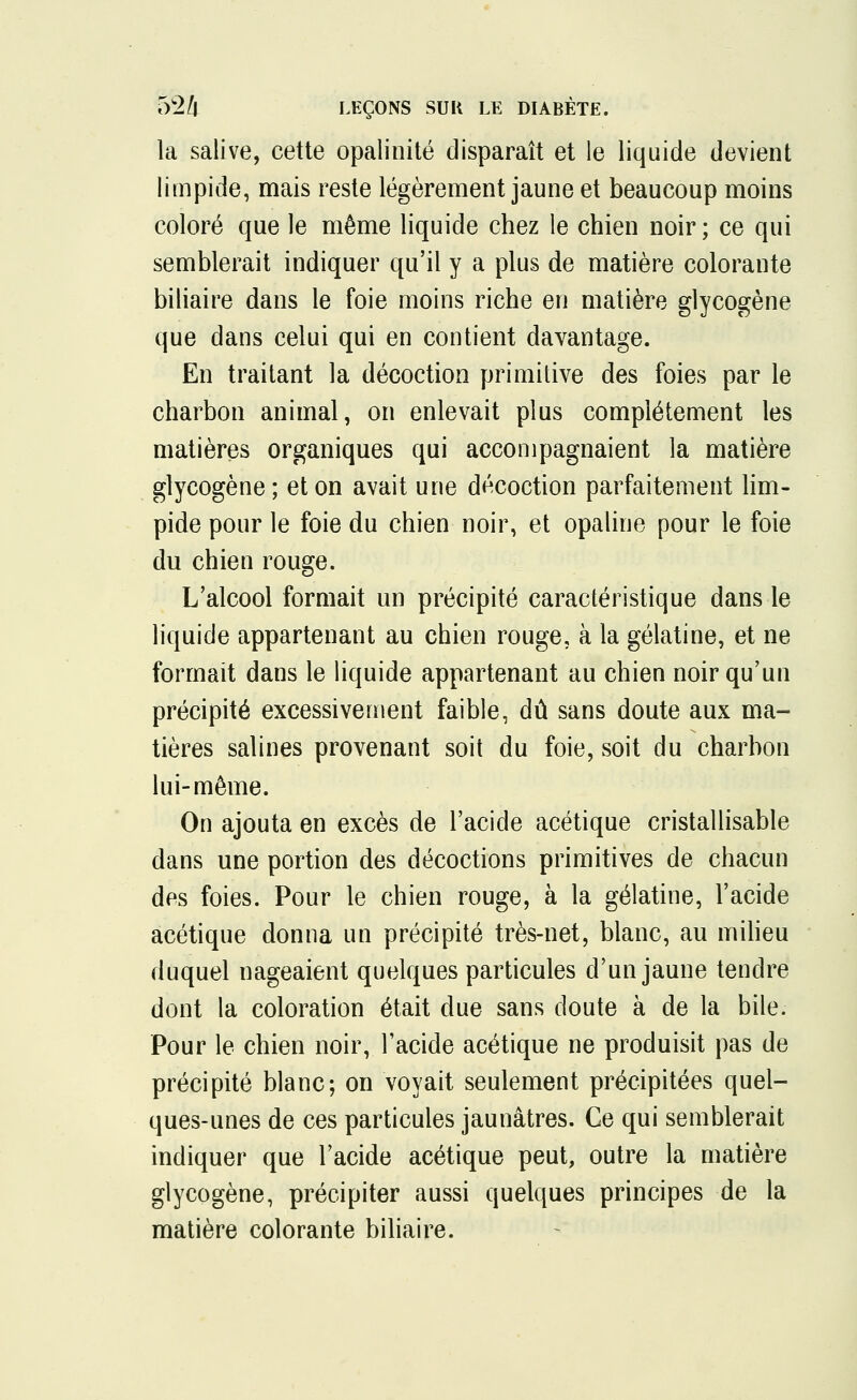 la salive, cette opalinité disparaît et le liquide devient limpide, mais reste légèrement jaune et beaucoup moins coloré que le même liquide chez le chien noir ; ce qui semblerait indiquer qu'il y a plus de matière colorante biliaire dans le foie moins riche en matière glycogène que dans celui qui en contient davantage. En traitant la décoction primitive des foies par le charbon animal, on enlevait plus complètement les matières organiques qui accompagnaient la matière glycogène; et on avait une décoction parfaitement lim- pide pour le foie du chien noir, et opaline pour le foie du chien rouge. L'alcool formait un précipité caractéristique dans le liquide appartenant au chien rouge, à la gélatine, et ne formait dans le liquide appartenant au chien noir qu'un précipité excessivement faible, dû sans doute aux ma- tières salines provenant soit du foie, soit du charbon lui-même. On ajouta en excès de l'acide acétique cristallisable dans une portion des décoctions primitives de chacun des foies. Pour le chien rouge, à la gélatine, l'acide acétique donna un précipité très-net, blanc, au milieu duquel nageaient quelques particules d'un jaune tendre dont la coloration était due sans doute à de la bile. Pour le chien noir, l'acide acétique ne produisit pas de précipité blanc; on voyait seulement précipitées quel- ques-unes de ces particules jaunâtres. Ce qui semblerait indiquer que l'acide acétique peut, outre la matière glycogène, précipiter aussi quelques principes de la matière colorante biliaire.