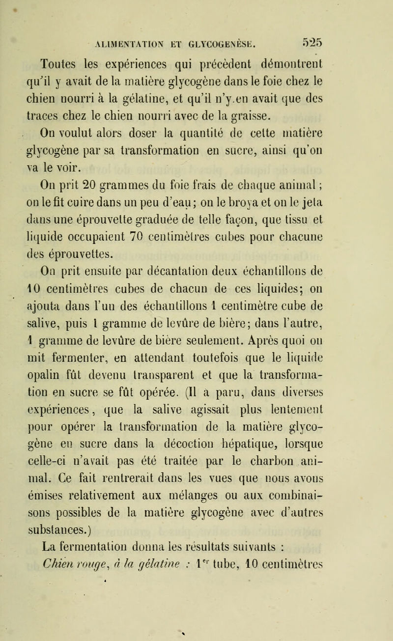 Toutes les expériences qui précèdent démontrent qu'il y avait de la matière glycogène dans le foie chez le chien nourri à la gélatine, et qu'il n'y.en avait que des traces chez le chien nourri avec de la graisse. On voulut alors doser la quantité de cette matière glycogène par sa transformation en sucre, ainsi qu'on va le voir. On prit 20 grammes du foie frais de chaque animal ; on le fit cuire dans un peu d'eau ; on le broya et on le jeta dans une éprouvelte graduée de telle façon, que tissu et liquide occupaient 70 centimètres cubes pour chacune des éprouvettes. On prit ensuite par décantation deux échantillons de 10 centimètres cubes de chacun de ces liquides; on ajouta dans l'uu des échantillons 1 centimètre cube de salive, puis l gramme de levure de bière; dans l'autre, 4 gramme de levure de bière seulement. Après quoi on mit fermenter, en attendant toutefois que le liquide opalin fût devenu transparent et que la transforma- tion en sucre se fût opérée. (Il a paru, dans diverses expériences, que la salive agissait plus lentement pour opérer la transformation de la matière glyco- gène eu sucre dans la décoction hépatique, lorsque celle-ci n'avait pas été traitée par le charbon ani- mal. Ce fait rentrerait dans les vues que nous avous émises relativement aux mélanges ou aux combinai- sons possibles de la matière glycogène avec d'autres substances.) La fermentation donna les résultats suivants : Chien rouge, à la gélatine : 1er tube, 10 centimètres