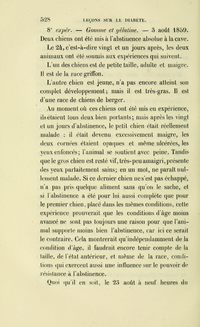 8e expér. — Gomme et gélatine. ■— 3 août 1859. Deux chiens ont été mis à l'abstinence absolue à la cave. Le 24, c'est-à-dire vingt et un jours après, les deux animaux ont été soumis aux expériences qui suivent. L'un des chiens est de petite taille, adulte et maigre. Jl est de la race griffon. L'autre chien est jeuue, n'a pas encore atteint son complet développement; mais il est très-gras. Il est d'une race de chiens de berger. Au moment où ces chiens ont été mis en expérience, ils étaient tous deux bien portants; mais après les vingt et un jours d'abstinence, le petit chien était réellement malade : il était devenu excessivement maigre, les deux cornées étaient opaques et même ulcérées, les yeux enfoncés; l'animal se soutient avec peine. Tandis que le gros chien est resté vif, très-peu amaigri, présente des yeux parfaitement sains; en un mot, ne paraît nul- lement malade. Si ce dernier chien ne s'est pas échappé, n'a pas pris quelque aliment sans qu'on le sache, et si l'abstinence a été pour lui aussi complète que pour le premier chien, placé dans les mêmes conditions, cette expérience prouverait que les conditions d'âge moins avancé ne sont pas toujours une raison pour que l'ani- mal supporte moins bien l'abstinence, car ici ce serait le contraire. Cela montrerait qu'indépendamment de la condition d'âge, il faudrait encore tenir compte de la taille, de l'état antérieur, et même de la race, condi- tions qui exercent aussi une influence sur le pouvoir de résistance à l'abstinence. Quoi qu'il en soit, le 23 août à neuf heures du
