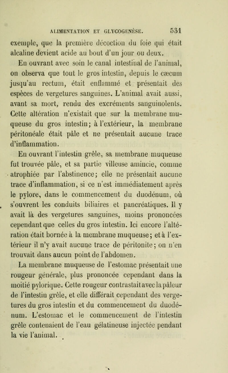 exemple, que la première décoction du foie qui était alcaline devient acide au bout d'un jour ou deux. En ouvrant avec soin le canal intestinal de l'animal, on observa que tout le gros intestin, depuis le caecum jusqu'au rectum, était enflammé et présentait des espèces de vergetures sanguines. L'animal avait aussi, avant sa mort, rendu des excréments sanguinolents. Cette altération n'existait que sur la membrane mu- queuse du gros intestin; à l'extérieur, la membrane péritonéale était pâle et ne présentait aucune trace d'inflammation. En ouvrant l'intestin grêle, sa membrane muqueuse fut trouvée pâle, et sa partie villeuse amincie, comme atrophiée par l'abstinence; elle ne présentait aucune trace d'inflammation, si ce n'est immédiatement après le pylore, dans le commencement du duodénum, où s'ouvrent les conduits biliaires et pancréatiques, il y avait là des vergetures sanguines, moins prononcées cependant que celles du gros intestin. Ici encore l'alté- ration était bornée à la membrane muqueuse; et à l'ex- térieur il n'y avait aucune trace de péritonite; on n'en trouvait dans aucun point de l'abdomen. La membrane muqueuse de l'estomac présentait une rougeur générale, plus prononcée cependant dans la moitié pylorique. Cette rougeur contrastait avec iapâleur de l'intestin grêle, et elle différait cependant des verge- tures du gros intestin et du commencement du duodé- num. L'estomac et le commencement de l'intestin grêle contenaient de l'eau gélatineuse injectée pendant la vie l'animal*