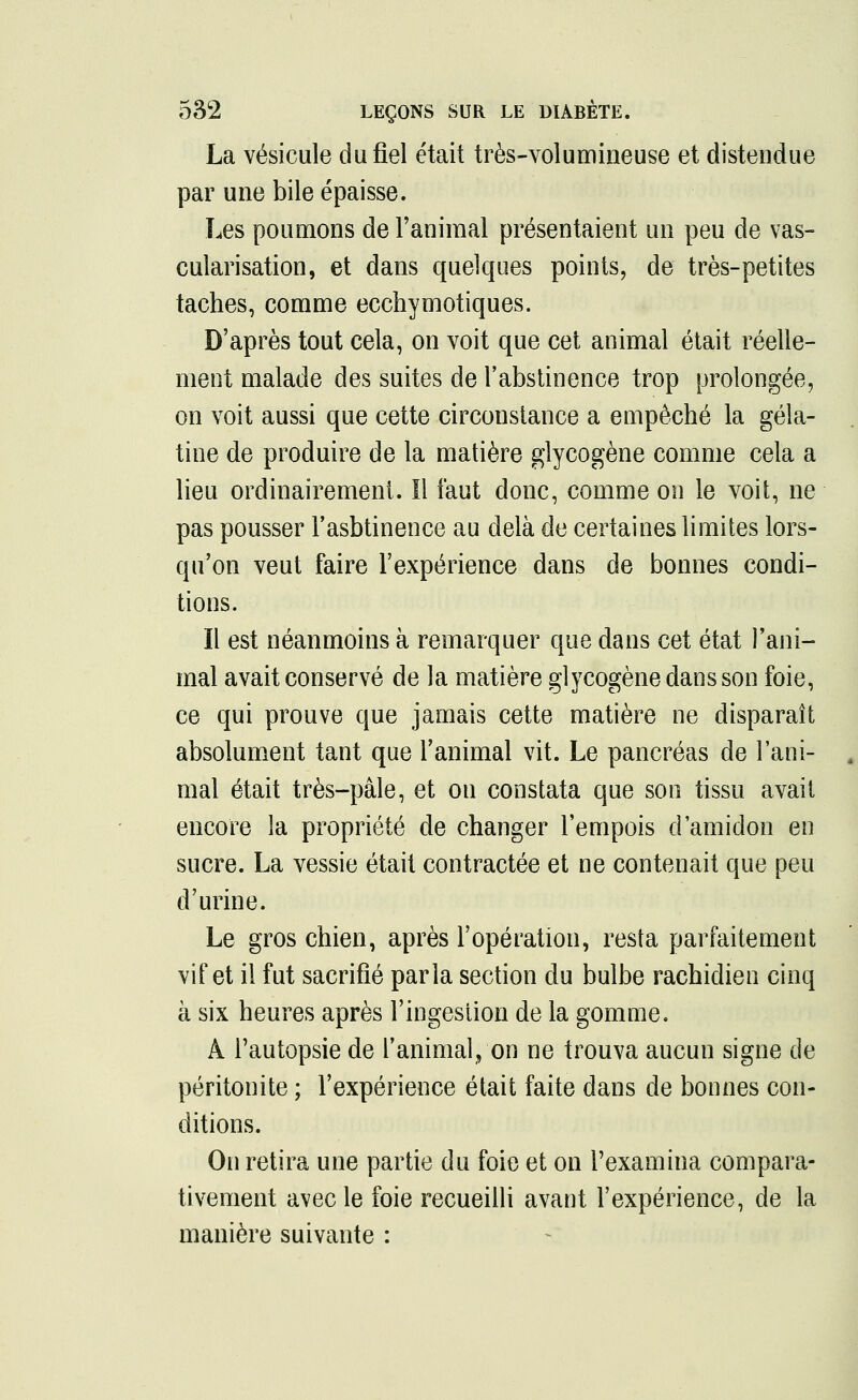 La vésicule du fiel était très-volumineuse et distendue par une bile épaisse. Les poumons de l'animal présentaient un peu de vas- cularisation, et dans quelques points, de très-petites taches, comme ecchymotiques. D'après tout cela, on voit que cet animal était réelle- ment malade des suites de l'abstinence trop prolongée, on voit aussi que cette circonstance a empêché la géla- tine de produire de la matière glycogène comme cela a lieu ordinairement. Il faut donc, comme on le voit, ne pas pousser l'asbtinence au delà de certaines limites lors- qu'on veut faire l'expérience dans de bonnes condi- tions. Il est néanmoins à remarquer que dans cet état l'ani- mal avait conservé de la matière glycogène dans son foie, ce qui prouve que jamais cette matière ne disparaît absolument tant que l'animal vit. Le pancréas de l'ani- mal était très-pâle, et on constata que son tissu avait encore la propriété de changer l'empois d'amidon en sucre. La vessie était contractée et ne contenait que peu d'urine. Le gros chien, après l'opération, resta parfaitement vif et il fut sacrifié parla section du bulbe rachidien cinq à six heures après l'ingestion de la gomme. A l'autopsie de l'animal, on ne trouva aucun signe de péritonite ; l'expérience était faite dans de bonnes con- ditions. On retira une partie du foie et on l'examina compara- tivement avec le foie recueilli avant l'expérience, de la manière suivante :