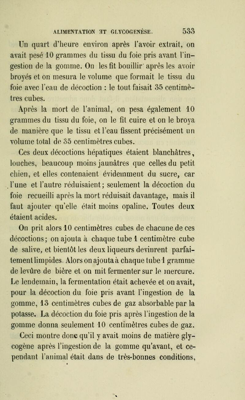 Un quart d'heure environ après l'avoir extrait, on avait pesé 10 grammes du tissu du foie pris avant l'in- gestion de la gomme. On les fit bouillir' après les avoir broyés et on mesura le volume que formait le tissu du foie avec l'eau de décoction : le tout faisait 35 centimè- tres cubes. Après la mort de l'animal, on pesa également 10 grammes du tissu du foie, on le fit cuire et on le broya de manière que le tissu et l'eau fissent précisément un volume total de 35 centimètres cubes. Ces deux décoctions hépatiques étaient blanchâtres, louches, beaucoup moins jaunâtres que celles du petit chien, et elles contenaient évidemment du sucre, car l'une et l'autre réduisaient; seulement la décoction du foie recueilli après la mort réduisait davantage, mais il faut ajouter qu'elle était moins opaline. Toutes deux étaient acides. On prit alors 10 centimètres cubes de chacune de ces décoctions; on ajouta à chaque tube 1 centimètre cube de salive, et bientôt les deux liqueurs devinrent parfai- tement limpides. Alors on ajouta à chaque tube 1 gramme de levure de bière et on mit fermenter sur le mercure. Le lendemain, la fermentation était achevée et on avait, pour la décoction du foie pris avant l'ingestion de la gomme, 13 centimètres cubes de gaz absorbable par la potasse. La décoction du foie pris après l'ingestion de la gomme donna seulement 10 centimètres cubes de gaz. Ceci montre donc qu'il y avait moins de matière gly- cogène après l'ingestion de la gomme qu'avant, et ce- pendant l'animal était dans de très-bonnes conditions,