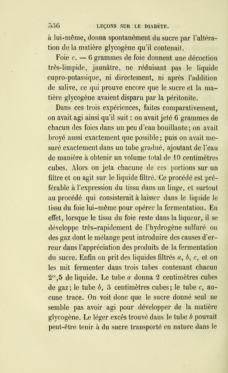 à lui-même, donna spontanément du sucre par l'altéra- tion de la matière glycogène qu'il contenait. Foie c. — 6 grammes de foie donnent une décoction très-limpide, jaunâtre, ne réduisant pas le liquide cupro-potassique, ni directement, ni après l'addition de salive, ce qui prouve encore que le sucre et la ma- tière glycogène avaient disparu par la péritonite. Dans ces trois expériences, faites comparativement, on avait agi ainsi qu'il suit : on avait jeté 6 grammes de chacun des foies dans un peu d'eau bouillante ; on avait broyé aussi exactement que possible ; puis on avait me- suré exactement dans un tube gradué, ajoutant de l'eau de manière à obtenir un volume total de 10 centimètres cubes. Alors on jeta chacune de ces portions sur un filtre et on agit sur le liquide filtré. Ce procédé est pré- férable à l'expression du tissu dans un linge, et surtout au procédé qui consisterait à laisser dans le liquide le tissu du foie lui-même pour opérer la fermentation. En effet, lorsque le tissu du foie reste dans la liqueur, il se développe très-rapidement de l'hydrogène sulfuré ou des gaz dont le mélange peut introduire des causes d'er- reur dans l'appréciation des produits de la fermentation du sucre. Enfin on prit des liquides filtrés #, #, e, et on les mit fermenter dans trois tubes contenant chacun 2CC,5 de liquide. Le tube a donna 2 centimètres cubes de gaz ; le tube b, 3 centimètres cubes ; le tube c, au- cune trace. On voit donc que le sucre donné seul ne semble pas avoir agi pour développer de la matière glycogène. Le léger excès trouvé dans le tube b pouvait peut-être tenir à du sucre transporté en nature dans le