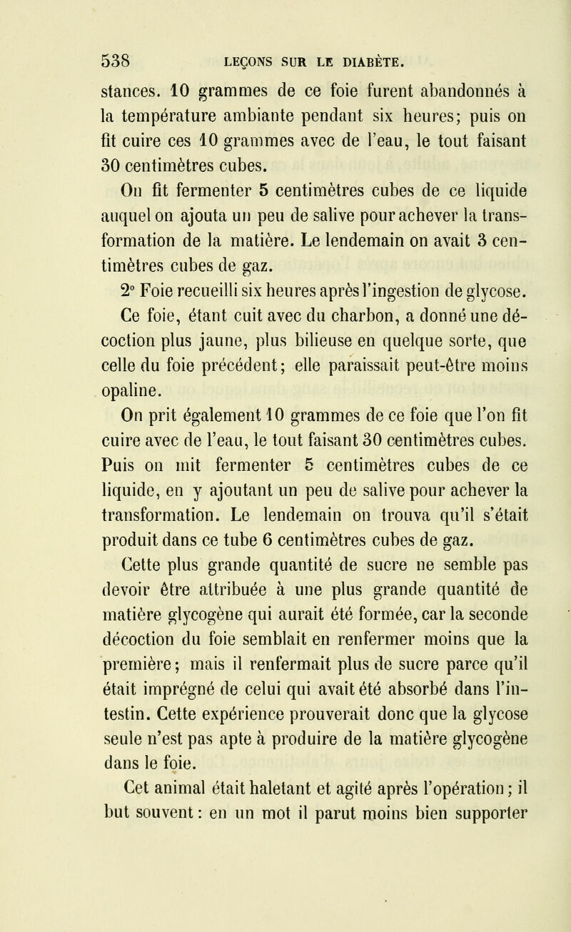 stances. 10 grammes de ce foie furent abandonnés à la température ambiante pendant six heures; puis on fit cuire ces 10 grammes avec de l'eau, le tout faisant 30 centimètres cubes. On fit fermenter 5 centimètres cubes de ce liquide auquel on ajouta un peu de salive pour achever la trans- formation de la matière. Le lendemain on avait 3 cen- timètres cubes de gaz. 2° Foie recueilli six heures après l'ingestion de glycose. Ce foie, étant cuit avec du charbon, a donné une dé- coction plus jaune, plus bilieuse en quelque sorte, que celle du foie précédent; elle paraissait peut-être moins opaline. On prit également 10 grammes de ce foie que l'on fît cuire avec de l'eau, le tout faisant 30 centimètres cubes. Puis on mit fermenter 5 centimètres cubes de ce liquide, en y ajoutant un peu de salive pour achever la transformation. Le lendemain on trouva qu'il s'était produit dans ce tube 6 centimètres cubes de gaz. Cette plus grande quantité de sucre ne semble pas devoir être attribuée à une plus grande quantité de matière glycogène qui aurait été formée, car la seconde décoction du foie semblait en renfermer moins que la première ; mais il renfermait plus de sucre parce qu'il était imprégné de celui qui avait été absorbé dans l'in- testin. Cette expérience prouverait donc que la glycose seule n'est pas apte à produire de la matière glycogène dans le foie. Cet animal était haletant et agité après l'opération ; il but souvent : en un mot il parut moins bien supporter