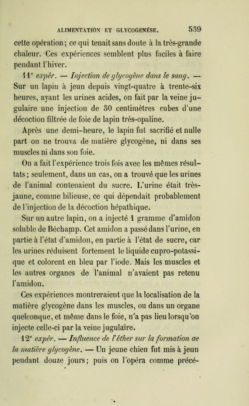 celte opération ; ce qui tenait sans doute à ta très-grande chaleur. Ces expériences semblent plus faciles à faire pendant l'hiver. 11e expêr. — Injection de gJycogène dans le sang, — Sur un lapin à jeun depuis vingt-quatre à trente-six heures, ayant les urines acides, on fait par la veine ju- gulaire une injection de 30 centimètres cubes d'une décoction filtrée de foie de lapin très-opaline. Après une demi-heure, le lapin fut sacrifié et nulle part on ne trouva de matière glycogène, ni dans ses muscles ni dans son foie. On a fait l'expérience trois fois avec les mêmes résul- tats ; seulement, dans un cas, on a trouvé que les urines de l'animal contenaient du sucre. L'urine était très- jaune, comme bilieuse, ce qui dépendait probablement de l'injection de la décoction hépathique. Sur un autre lapin, on a injecté 1 gramme d'amidon soluble de Béchamp. Cet amidon a passé dans l'urine, en partie à l'état d'amidon, en partie à l'état de sucre, car les urines réduisent fortement le liquide cupro-potassi- que et colorent en bleu par l'iode. Mais les muscles et les autres organes de l'animal n'avaient pas retenu l'amidon. Ces expériences montreraient que la localisation de la matière glycogène dans les muscles, ou dans un organe quelconque, et même dans le foie, n'a pas lieu lorsqu'on injecte celle-ci par la veine jugulaire. 12e expér. — Influence de Fêther sur la formation ae la matière glycogène. — Un jeune chien fut mis à jeun pendant douze jours; puis on l'opéra comme précé-