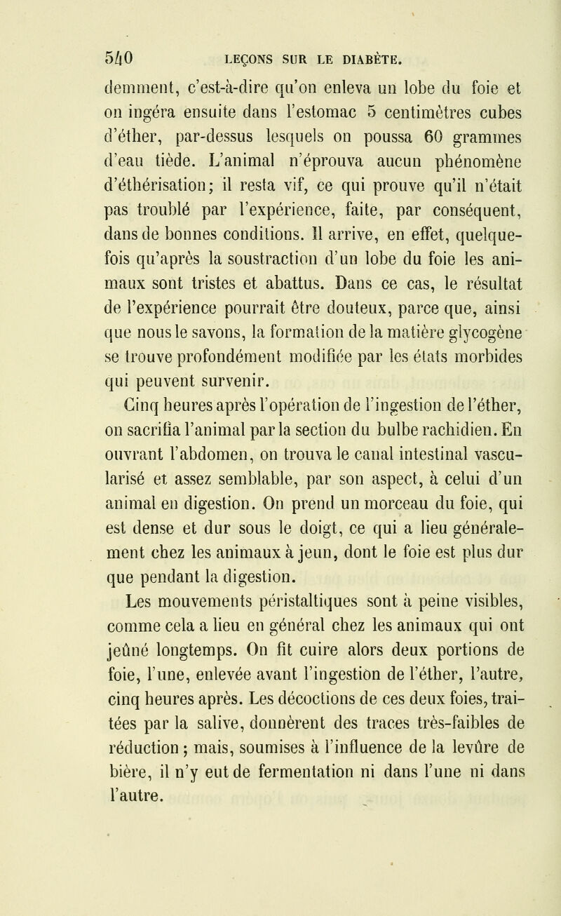 demment, c'est-à-dire qu'on enleva un lobe du foie et on ingéra ensuite dans l'estomac 5 centimètres cubes d'éther, par-dessus lesquels on poussa 60 grammes d'eau tiède. L'animal n'éprouva aucun phénomène d'éthérisation; il resta vif, ce qui prouve qu'il n'était pas troublé par l'expérience, faite, par conséquent, dans de bonnes conditions. Il arrive, en effet, quelque- fois qu'après la soustraction d'un lobe du foie les ani- maux sont tristes et abattus. Dans ce cas, le résultat de l'expérience pourrait être douteux, parce que, ainsi que nous le savons, la formation de la matière glycogène se trouve profondément modifiée par les états morbides qui peuvent survenir. Cinq heures après l'opération de l'ingestion de l'éther, on sacrifia l'animal par la section du bulbe rachiclien. En ouvrant l'abdomen, on trouva le canal intestinal vascu- larisé et assez semblable, par son aspect, à celui d'un animal en digestion. On prend un morceau du foie, qui est dense et dur sous le doigt, ce qui a lieu générale- ment chez les animaux à jeun, dont le foie est plus dur que pendant la digestion. Les mouvements péristaltiques sont à peine visibles, comme cela a lieu en général chez les animaux qui ont jeûné longtemps. On fit cuire alors deux portions de foie, l'une, enlevée avant l'ingestion de l'éther, l'autre, cinq heures après. Les décoctions de ces deux foies, trai- tées par la salive, donnèrent des traces très-faibles de réduction ; mais, soumises à l'influence de la levure de bière, il n'y eut de fermentation ni dans l'une ni dans l'autre.