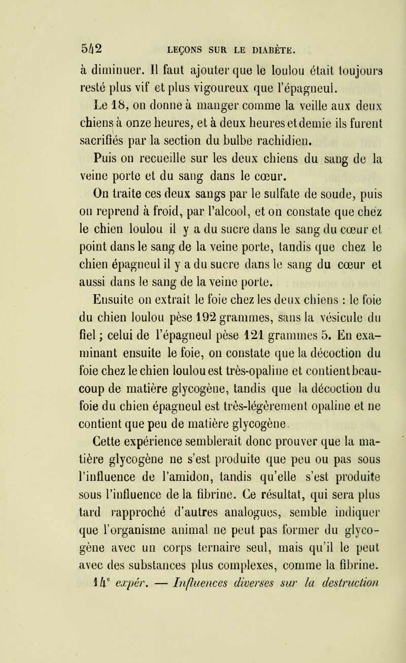 à diminuer. Il faut ajouter que le loulou était toujours resté plus vif et plus vigoureux que l'épagneul. Le 18, on donne à manger comme la veille aux deux chiens à onze heures, et à deux heures et demie ils furent sacrifiés par la section du bulbe rachidien. Puis on recueille sur les deux chiens du sang de la veine porte et du sang dans le cœur. On traite ces deux sangs par le sulfate de soude, puis on reprend à froid, par l'alcool, et on constate que chez le chien loulou il y a du sucre dans le sang du cœur et point dans le sang de la veine porte, tandis que chez le chien épagneui il y a du sucre dans le sang du cœur et aussi dans le sang de la veine porte. Ensuite on extrait le foie chez les deux chiens : le foie du chien loulou pèse 192 grammes, sans la vésicule du fiel ; celui de l'épagneul pèse 121 grammes 5. En exa- minant ensuite le foie, on constate que la décoction du foie chez le chien loulou est très-opaline et contientbeau- coup de matière glycogène, tandis que la décoction du foie du chien épagneui est très-légèrement opaline et ne contient que peu de matière glycogène. Cette expérience semblerait donc prouver que la ma- tière glycogène ne s'est produite que peu ou pas sous l'influence de l'amidon, tandis qu'elle s'est produite sous l'influence de la fibrine. Ce résultat, qui sera plus tard rapproché d'autres analogues, semble indiquer que l'organisme animal ne peut pas former du glyco- gène avec un corps ternaire seul, mais qu'il le peut avec des substances plus complexes, comme la fibrine. 14e expér. ■— Influences diverses sur la destruction