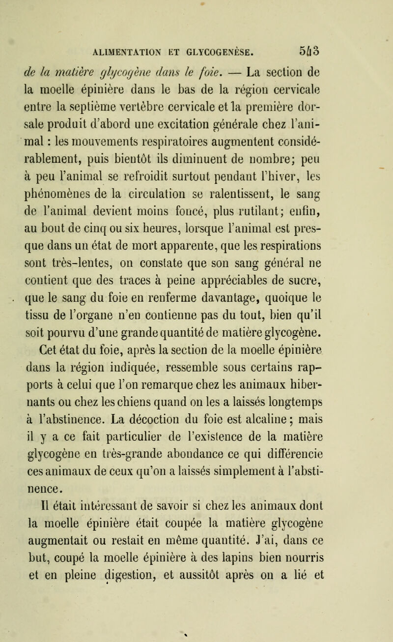 de la matière glycogène dans le foie, — La section de la moelle épinière clans le bas de la région cervicale entre la septième vertèbre cervicale et la première dor- sale produit d'abord une excitation générale chez l'ani- mal : les mouvements respiratoires augmentent considé- rablement, puis bientôt ils diminuent de nombre; peu à peu l'animal se refroidit surtout pendant l'hiver, les phénomènes de la circulation se ralentissent, le sang de l'animal devient moins foncé, plus rutilant; enfin, au bout de cinq ou six heures, lorsque l'animal est pres- que dans un état de mort apparente, que les respirations sont très-lentes, on constate que son sang général ne contient que des traces à peine appréciables de sucre, que le sang du foie en renferme davantage, quoique le tissu de l'organe n'eu contienne pas du tout, bien qu'il soit pourvu d'une grande quantité de matière glycogène. Cet état du foie, après la section de la moelle épinière dans la région indiquée, ressemble sous certains rap- ports à celui que l'on remarque chez les animaux hiber- nants ou chez les chiens quand on les a laissés longtemps à l'abstinence. La décoction du foie est alcaline ; mais il y a ce fait particulier de l'existence de la matière glycogène en très-grande abondance ce qui différencie ces animaux de ceux qu'on a laissés simplement à l'absti- nence. Il était intéressant de savoir si chez les animaux dont la moelle épinière était coupée la matière glycogène augmentait ou restait en même quantité. J'ai, dans ce but, coupé la moelle épinière à des lapins bien nourris et en pleine digestion, et aussitôt après on a lié et