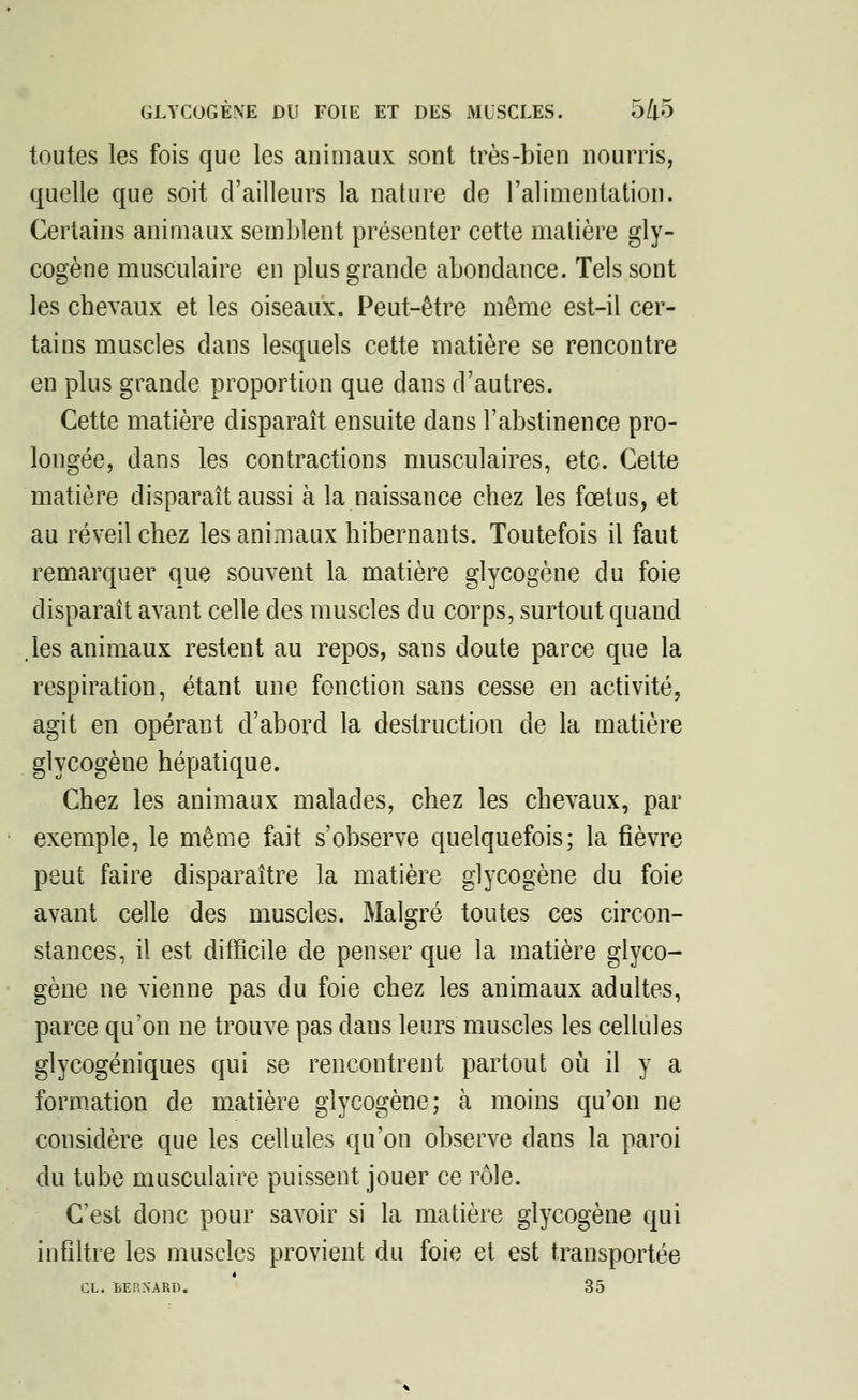 toutes les fois que les animaux sont très-bien nourris, quelle que soit d'ailleurs la nature de l'alimentation. Certains animaux semblent présenter cette matière gly- cogène musculaire en plus grande abondance. Tels sont les chevaux et les oiseaux. Peut-être même est-il cer- tains muscles dans lesquels cette matière se rencontre en plus grande proportion que dans d'autres. Cette matière disparaît ensuite dans l'abstinence pro- longée, dans les contractions musculaires, etc. Cette matière disparaît aussi à la naissance chez les fœtus, et au réveil chez les animaux hibernants. Toutefois il faut remarquer que souvent la matière glycogène du foie disparaît avant celle des muscles du corps, surtout quand .les animaux restent au repos, sans doute parce que la respiration, étant une fonction sans cesse en activité, agit en opérant d'abord la destruction de la matière glycogène hépatique. Chez les animaux malades, chez les chevaux, par exemple, le même fait s'observe quelquefois; la fièvre peut faire disparaître la matière glycogène du foie avant celle des muscles. Malgré toutes ces circon- stances, il est difficile de penser que la matière glyco- gène ne vienne pas du foie chez les animaux adultes, parce qu'on ne trouve pas dans leurs muscles les cellules glycogèniques qui se rencontrent partout où il y a formation de matière glycogène; à moins qu'on ne considère que les cellules qu'on observe dans la paroi du tube musculaire puissent jouer ce rôle. C'est donc pour savoir si la matière glycogène qui infiltre les muscles provient du foie et est transportée CL. BERNARD. 35