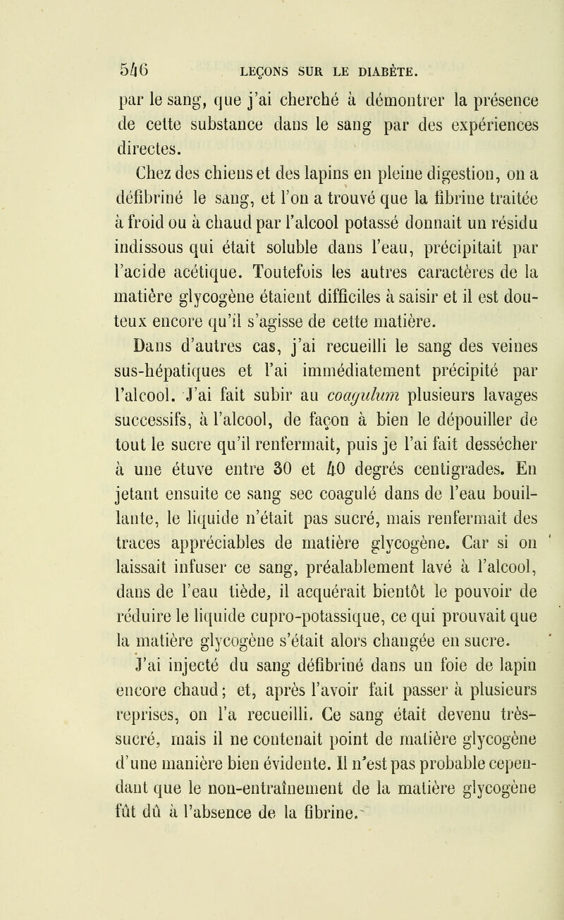 par le sang, que j'ai cherché à démontrer la présence de cette substance dans le sang par des expériences directes. Chez des chiens et des lapins en pleine digestion, on a cléfîbriné le sang, et l'on a trouvé que la fibrine traitée à froid ou à chaud par l'alcool potassé donnait un résidu indissous qui était soluble dans l'eau, précipitait par l'acide acétique. Toutefois les autres caractères de la matière glycogène étaient difficiles à saisir et il est dou- teux encore qu'il s'agisse de cette matière. Dans d'autres cas, j'ai recueilli le sang des veines sus-hépatiques et l'ai immédiatement précipité par l'alcool. J'ai fait subir au coagulum plusieurs lavages successifs, à l'alcool, de façon à bien le dépouiller de tout le sucre qu'il renfermait, puis je l'ai fait dessécher à une étuve entre 30 et 40 degrés centigrades. En jetant ensuite ce sang sec coagulé dans de l'eau bouil- lante, le liquide n'était pas sucré, mais renfermait des traces appréciables de matière glycogène. Car si on laissait infuser ce sang, préalablement lavé à l'alcool, dans de l'eau tiède, il acquérait bientôt le pouvoir de réduire le liquide cupro-potassique, ce qui prouvait que la matière glycogène s'était alors changée en sucre. J'ai injecté du sang défibriné dans un foie de lapin encore chaud ; et, après l'avoir fait passer à plusieurs reprises, on l'a recueilli. Ce sang était devenu très- sucré, mais il ne contenait point de matière glycogène d'une manière bien évidente. 11 n'est pas probable cepen- dant que le non-entraînement de la matière glycogène fût dû à l'absence de la fibriner