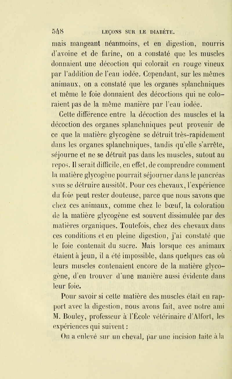 mais mangeant néanmoins, et en digestion, nourris d'avoine et de farine, on a constaté que les muscles donnaient une décoction qui colorait en rouge vineux par l'addition de l'eau iodée. Cependant, sur les mêmes animaux, on a constaté que les organes splanchniques et môme le foie donnaient des décoctions qui ne colo- raient pas de la même manière par l'eau iodée. Cette différence entre la décoction des muscles et la décoction des organes splanchniques peut provenir de ce que la matière glycogène se détruit très-rapidement dans les organes splanchniques, tandis qu'elle s'arrête, séjourne et ne se détruit pas dans les muscles, sutout au repos. Il serait difficile, en effet, de comprendre comment la matière glycogène pourrait séjourner clans le pancréas suis se détruire aussitôt. Pour ces chevaux, l'expérience du foie peut rester douteuse, parce que nous savons que chez ces animaux, comme chez le bœuf, la coloration de la matière glycogène est souvent dissimulée par des matières organiques. Toutefois, chez des chevaux dans ces conditions et en pleine digestion, j'ai constaté que le foie contenait du sucre. Mais lorsque ces animaux étaient à jeun, il a été impossible, dans quelques cas où leurs muscles contenaient encore de la matière glyco- gène, d'en trouver d'une manière aussi évidente dans leur foie. Pour savoir si cette matière des muscles était en rap- port avec la digestion, nous avons fait, avec notre ami M. Bouley, professeur à l'École vétérinaire d'Alfort, les expériences qui suivent : On a enlevé sur un cheval, par une incision taite à la