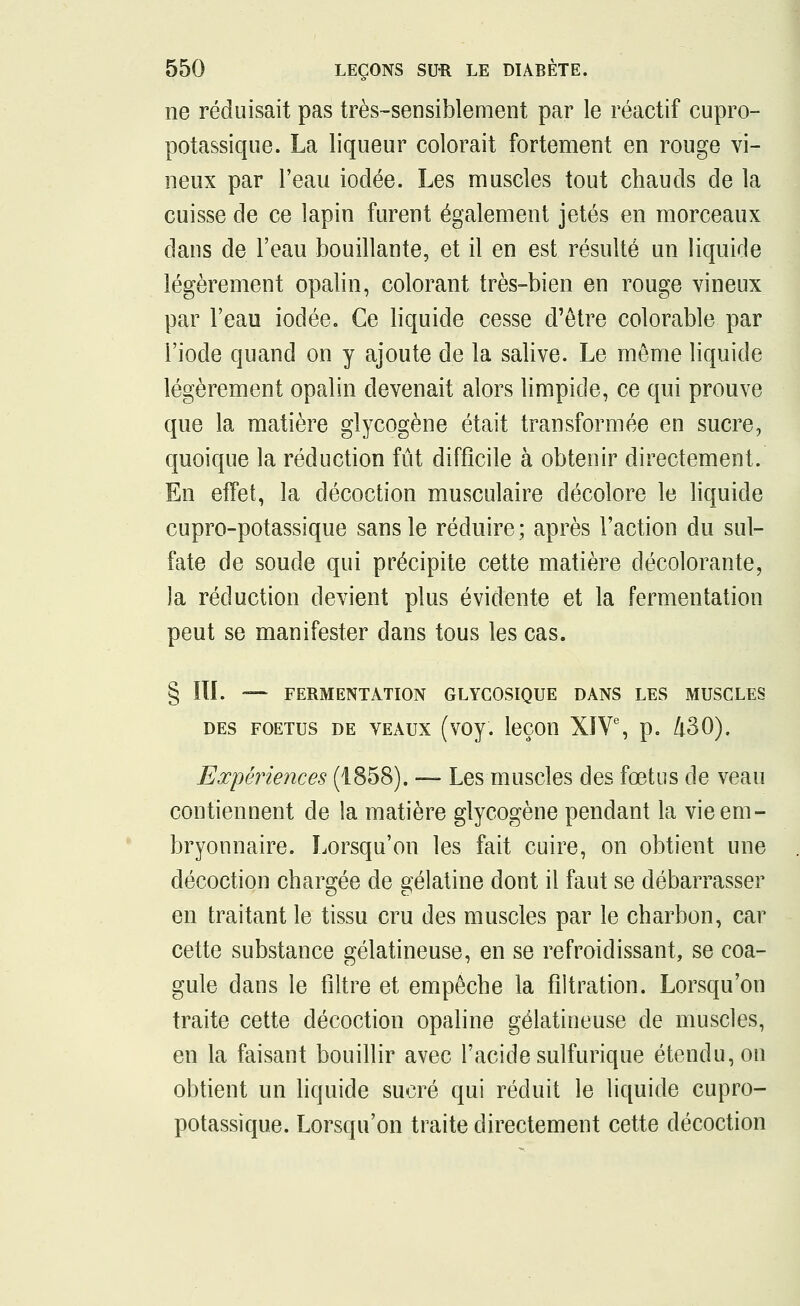 ne réduisait pas très-sensiblement par le réactif cupro- potassique. La liqueur colorait fortement en rouge vi- neux par l'eau iodée. Les muscles tout chauds de la cuisse de ce lapin furent également jetés en morceaux dans de l'eau bouillante, et il en est résulté un liquide légèrement opalin, colorant très-bien en rouge vineux par l'eau iodée. Ce liquide cesse d'être colorable par l'iode quand on y ajoute de la salive. Le même liquide légèrement opalin devenait alors limpide, ce qui prouve que la matière glycogène était transformée en sucre, quoique la réduction fût difficile à obtenir directement. En effet, la décoction musculaire décolore le liquide cupro-potassique sans le réduire; après l'action du sul- fate de soude qui précipite cette matière décolorante, la réduction devient plus évidente et la fermentation peut se manifester dans tous les cas. § ÏTI. — FERMENTATION GLYCOSIQUE DANS LES MUSCLES des foetus de veaux (voy. leçon XIVe, p. 430). Expériences (1858). —- Les muscles des fœtus de veau contiennent de la matière glycogène pendant la vie em- bryonnaire. Lorsqu'on les fait cuire, on obtient une décoction chargée de gélatine dont il faut se débarrasser en traitant le tissu cru des muscles par le charbon, car cette substance gélatineuse, en se refroidissant, se coa- gule dans le filtre et empêche la fîltration. Lorsqu'on traite cette décoction opaline gélatineuse de muscles, en la faisant bouillir avec l'acide sulfurique étendu, on obtient un liquide sucré qui réduit le liquide cupro- potassique. Lorsqu'on traite directement cette décoction