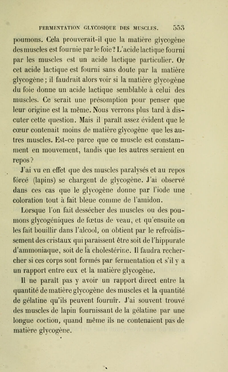 poumons. Cela prouverait-il que la matière glycogène des muscles est fournie parle foie? L'acide lactique fourni par les muscles est un acide lactique particulier. Or cet acide lactique est fourni sans doute par la matière glycogène ; il faudrait alors voir si la matière glycogène du foie donne un acide lactique semblable à celui des muscles. Ce serait une présomption pour penser que leur origine est la même. Nous verrons plus tard à dis- cuter cette question. Mais il paraît assez évident que le cœur contenait moins de matière glycogène que les au- tres muscles. Est-ce parce que ce muscle est constam- ment en mouvement, tandis que les autres seraient en repos ? J'ai vu en effet que des muscles paralysés et au repos forcé (lapins) se chargent de glycogène. J'ai observé dans ces cas que le glycogène donne par l'iode une coloration tout à fait bleue comme de l'amidon. Lorsque l'on fait dessécher des muscles ou des pou- mons glycogéniques de fœtus de veau, et qu'ensuite on les fait bouillir dans l'alcool, on obtient par le refroidis- sement des cristaux qui paraissent être soit de Thippurate d'ammoniaque, soit de la cholestérine. Il faudra recher- cher si ces corps sont formés par fermentation et s'il y a un rapport entre eux et la matière glycogène. Il ne paraît pas y avoir un rapport direct entre la quantité de matière glycogène des muscles et la quantité de gélatine qu'ils peuvent fournir. J'ai souvent trouvé des muscles de lapin fournissant de la gélatine par une longue coction, quand même ils ne contenaient pas de matière glycogène.