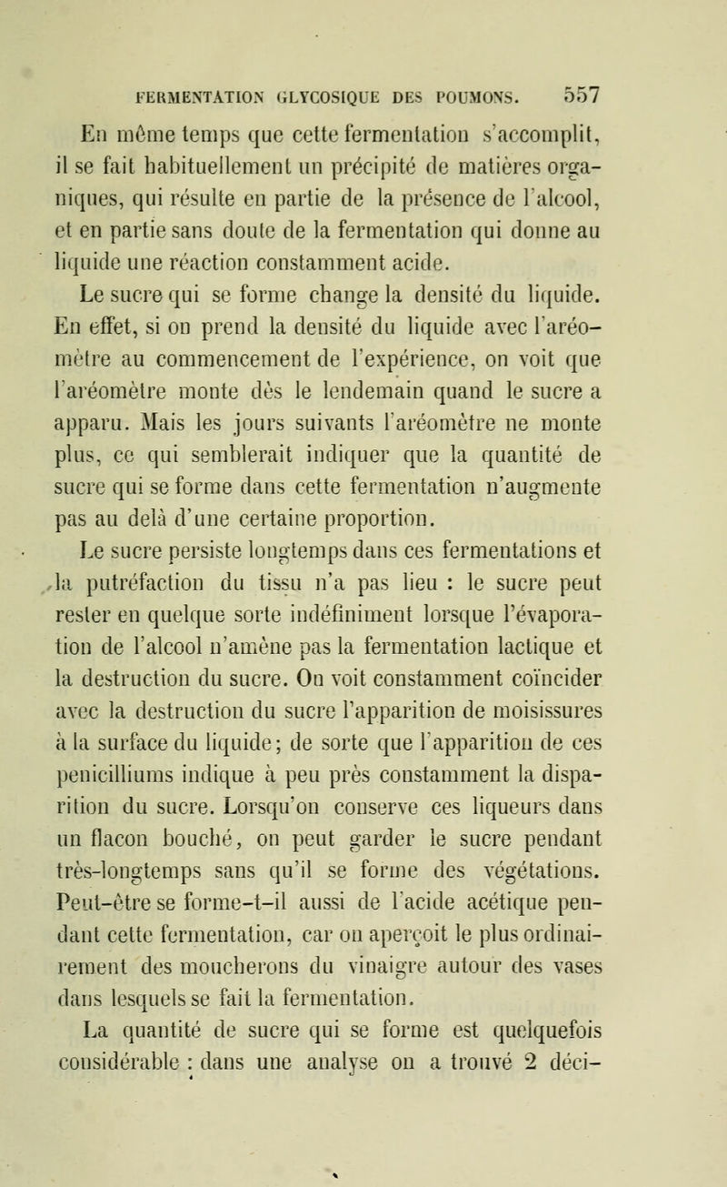 En môme temps que cette fermentation s'accomplit, il se fait habituellement un précipité de matières orga- niques, qui résulte en partie de la présence de l'alcool, et en partie sans doute de la fermentation qui donne au liquide une réaction constamment acide. Le sucre qui se forme change la densité du liquide. En effet, si on prend la densité du liquide avec l'aréo- mètre au commencement de l'expérience, on voit que l'aréomètre monte dès le lendemain quand le sucre a apparu. Mais les jours suivants l'aréomètre ne monte plus, ce qui semblerait indiquer que la quantité de sucre qui se forme dans cette fermentation n'augmente pas au delà d'une certaine proportion. Le sucre persiste longtemps dans ces fermentations et la putréfaction du tissu n'a pas lieu : le sucre peut rester en quelque sorte indéfiniment lorsque l'évapora- tion de l'alcool n'amène pas la fermentation lactique et la destruction du sucre. On voit constamment coïncider avec la destruction du sucre l'apparition de moisissures à la surface du liquide; de sorte que l'apparition de ces pénicilliums indique à peu près constamment la dispa- rition du sucre. Lorsqu'on conserve ces liqueurs dans un flacon bouché, on peut garder le sucre pendant très-longtemps sans qu'il se forme des végétations. Peut-être se forme-t-il aussi de l'acide acétique pen- dant cette fermentation, car on aperçoit le plus ordinai- rement des moucherons du vinaigre autour des vases dans lesquels se fait la fermentation. La quantité de sucre qui se forme est quelquefois considérable : dans une analyse on a trouvé 2 déei-