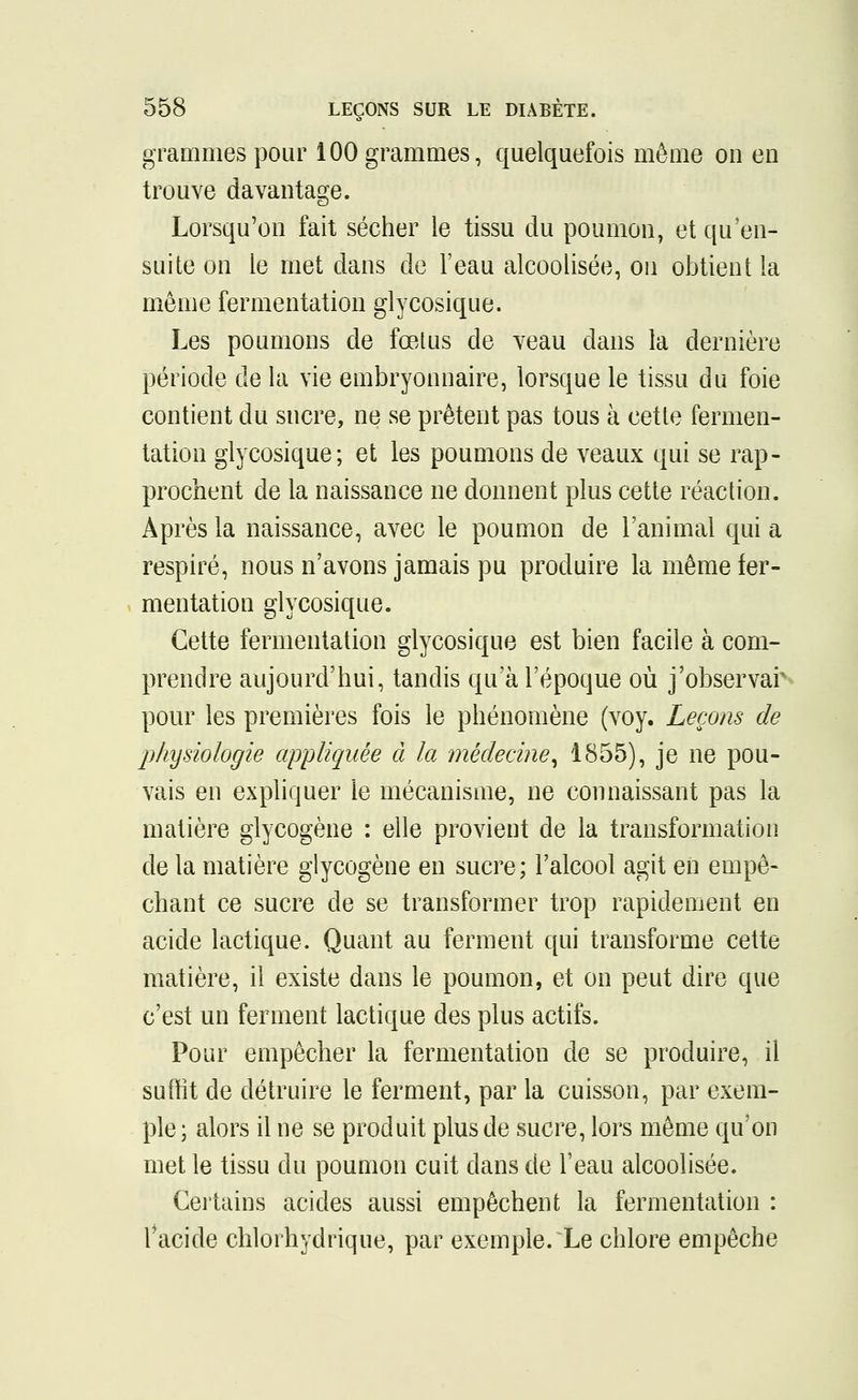 grammes pour 100 grammes, quelquefois même on en trouve davantage. Lorsqu'on fait sécher le tissu du poumon, et qu'en- suite on le met dans de l'eau alcoolisée, ou obtient la même fermentation glycosique. Les poumons de fœtus de veau dans la dernière période de la vie embryonnaire, lorsque le tissu du foie contient du sucre, ne se prêtent pas tous à cette fermen- tation glycosique; et les poumons de veaux qui se rap- prochent de la naissance ne donnent plus cette réaction. Après la naissance, avec le poumon de l'animal qui a respiré, nous n'avons jamais pu produire la même fer- . mentation glycosique. Cette fermentation glycosique est bien facile à com- prendre aujourd'hui, tandis qu'à l'époque où j'observar pour les premières fois le phénomène (voy. Leçons de physiologie appliquée à la médecine^ 1855), je ne pou- vais en expliquer le mécanisme, ne connaissant pas la matière glycogène : elle provient de la transformation de la matière glycogène en sucre; l'alcool agit en empê- chant ce sucre de se transformer trop rapidement en acide lactique. Quant au ferment qui transforme cette matière, il existe dans le poumon, et on peut dire que c'est un ferment lactique des plus actifs. Pour empêcher la fermentation de se produire, il suffit de détruire le ferment, par la cuisson, par exem- ple ; alors il ne se produit plus de sucre, lors même qu'on met le tissu du poumon cuit dans de l'eau alcoolisée. Certains acides aussi empêchent la fermentation : l'acide chlorhydrique, par exemple. Le chlore empêche