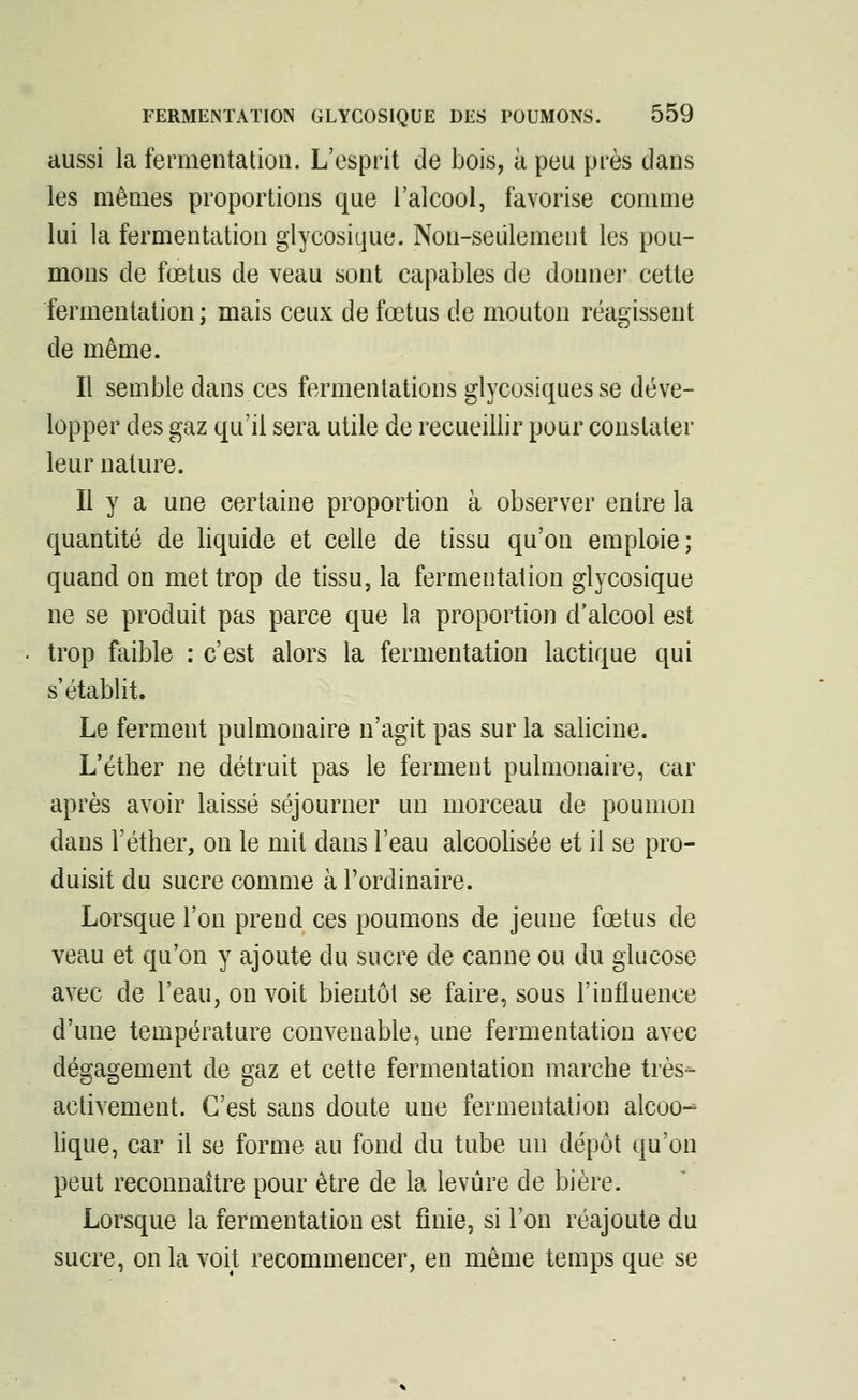 aussi la fermentation. L'esprit de bois, à peu près dans les mêmes proportions que l'alcool, favorise comme lui la fermentation glycosique. Non-seulement les pou- mons de fœtus de veau sont capables de donner cette fermentation; mais ceux de fœtus de mouton réagissent de même. Il semble dans ces fermentations glycosiques se déve- lopper des gaz qu'il sera utile de recueillir pour constater leur nature. Il y a une certaine proportion à observer entre la quantité de liquide et celle de tissu qu'on emploie; quand on met trop de tissu, la fermentation glycosique ne se produit pas parce que la proportion d'alcool est trop faible : c'est alors la fermentation lactique qui s'établit. Le ferment pulmonaire n'agit pas sur la salicine. L'éther ne détruit pas le ferment pulmonaire, car après avoir laissé séjourner un morceau de poumon dans l'éther, on le mit dans l'eau alcoolisée et il se pro- duisit du sucre comme à l'ordinaire. Lorsque l'on prend ces poumons de jeune fœtus de veau et qu'on y ajoute du sucre de canne ou du glucose avec de l'eau, on voit bientôt se faire, sous l'influence d'une température convenable, une fermentation avec dégagement de gaz et cette fermentation marche très- activement. C'est sans doute une fermentation alcoo- lique, car il se forme au fond du tube un dépôt qu'on peut reconnaître pour être de la levure de bière. Lorsque la fermentation est finie, si l'on réajoute du sucre, on la voit recommencer, en même temps que se